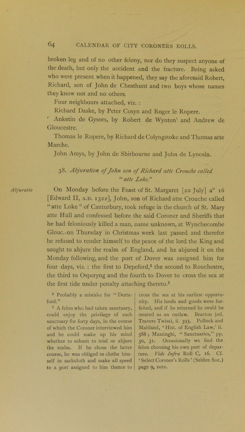 broken leg and of no other felony, nor do they suspect anyone of the death, but only the accident and the fracture. Being asked who were present when it happened, they say the aforesaid Robert, Richard, son of John de Chesthunt and two boys whose names they know not and no others. Four neighbours attached, viz. : Richard Daske, by Peter Cosyn and Roger le Ropere. Anketin de Gysors, by Robert de Wynton’ and Andrew de Gloucestre. Thomas le Ropere, by Richard de Colyngstoke and 'Thomas atte Marche. John Amys, by John de Shirbourne and John de Lyncoln. Abjuratio 38. Abjttration ofJohn son of Richard atte Crouche called “ atte Loke.” On Monday before the Feast of St. Margaret [20 July] a0 16 [Edward II, a.d. 1322], John, son of Richard atte Crouche called “atte Loke ” of Canturbury, took refuge in the church of St. Mary atte Hull and confessed before the said Coroner and Sheriffs that he had feloniously killed a man, name unknown, at Wynchecombe Glouc.-on Thursday in Christmas week last passed and therefor he refused to render himself to the peace of the lord the King and sought to abjure the realm of England, and he abjured it on the Monday following, and the port of Dover was assigned him for four days, viz. : the first to Depeford,1 the second to Rouchestre, the third to Osperyng and the fourth to Dover to cross the sea at the first tide under penalty attaching thereto.2 1 Probably a mistake for “ Derte- ford.” - A felon who had taken sanctuary, could enjoy the privilege of such sanctuary for forty days, in the course of which the Coroner interviewed him and he could make up his mind whether to submit to trial or abjure the realm. If he chose the latter course, he was obliged to clothe him- self in sackcloth and make all speed to a port assigned to him thence to cross the sea at his earliest opportu- nity. His lands and goods were for- feited, and if he returned he could be treated as an outlaw. Bracton (ed. Travers Twiss), ii. 395. Pollock and Maitland, ‘ Hist, of English Law,’ ii. 588 ; Mazzinghi, “ Sanctuaries,” pp. 30, 31. Occasionally we find the felon choosing his own port of depar- ture. Vide Infra Roll C, 16. Cf. ‘ Select Coroner’s Rolls ’ (Selden Soc.) page 9, note.