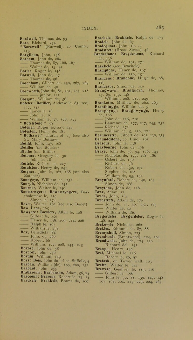 Bordwell, Thomas de, 93 Bore, Richard, 274 “ Borewell ” (Burwell), co Camb., 259 Borgiloun, John, 158 Borhain, John de, 264 Thomas de, 87, 166, 167 Walter de, 13, 41 Borler, Roger le, 148 Borwell, John de, 47 Thomas de, 96 Bosenham, Gilbert de, 230, 267, 269 William de, 40 Boseworth, John de, 81, 203, 204, 218 -—— junior, 221 Bosgate, William de, 56 Boteler: Botiller, Andrew le, 85, 100, 127, 142 James le, 18 John le, 16 William le, 37, 176, 233 “ Botelstone,” 59 Botener, Roger le, 227, 242 Boteston, Henry de, 181 “ Bothawe,” church of, 17 (see also St. Mary BothavvJ Botild, John, 147, 168 Botiller (see Boteler) Blythe (see Blithe) Botoner, Gregory le, 30 John le, iS Bottele, Richard de, 227 Botulston, Henry de, 241 Botyner, John le, 167, 168 (see also Botoner) Boungeye, William de, 251 Bourgh, Nicholas de, 247 Bourner, Walter le, 140 Boustrengere: Bovvestryngere, Bar- tholomew le, 219 Simon le, 174 Bovet, Walter, 183 (see also Bonet) Bow Lane, 163 Bowyere: Bowiere, Albin le, 128 Gilbert le, 230 Henry le, 138, 209, 214, 226 Ralph le, 193 William le, 258 Box, Benedicta, 84 John, 95, 260 Robert, 66 William, 177, 228, 244, 245 Boxore, John de, 58 Boycrof, John, 270 Boydin, William, 149 Boys: Bois, John du, of co. Suffolk, 4 Braban, William (de), 199, 200, 231 Brabant, John, 235 Brabazoun : Brabanson, Adam, 36, 74 Braceour: Brasour, Robert le, 23, 24 Brackele: Brakkele, Emma de, 209 Brackele: Brakkele, Ralph de, 173 Bradele, John de, 67 Bradequoer, John, 10, 11 Bradstrete (Broad Street), 46 Bradestone: Breydestone, Richard de, 136 William de, 191, 271 Brakkele (see Brackele) Bramptone, Henry de, 167 William de, 150, 131 Brandene: Brandone, Hugh de, 98, 183 Brandesby, Simon de, 240 Brangwayn: Brangueyn, Thomas, 47. 89. 139. !48 William, 208, 212, 249 Branketre, Mathew de, 262, 263 Branthingge, William de, 5 Braughyng: Braughvvynge, Henry de, 196 John de, 116, 210 Laurence de, 177, 217, 245, 232 Richard, 272 William de, 5, 210, 271 Brauncestre, Gilbert de, 193, 230, 234 Braundestone, co. Line., 161 Brasour, John le, 138 Braybourne, John de, 176 Braye, John de, 36, 94, 126, 143 Nicholas de, 177, 178, 186 Osbert de, 130 Richard de, 36 Robert de, 132, 197 Stephen de, 108 William de, 95, 192 Braynford, Robert de, 140, 164 Simon de, 186 Braytone, John de, 118 Braz, Adam, 31 Brede, John, 184 Bredstrete, Adam de, 170 —— John de, 42, 150, 131, 183 Walter de, 42 William de, 186 Bregerdeler: Brygerdeler, Roger le, 148, 242 Brekevyle, Nicholas, 262 Brekles, Edmund de, 87, 88 BremyshuII, Simon, 273 Brendwode (Brentwood), 124, 204 Brendwode, John de, 174, 230 Richard del, 145 Brenge, Henry, 149 Bret, Michael le, 116 —— Robert le, 36, 97 Bretask, on Tower wall, 103 Brette, Walter le, 241 Brewere, Geoffrey le, 113, 116 Gilbert le, 196 John le, 72, 81, 139, 147, 148, 197, 198, 204, 215, 223, 224, 263