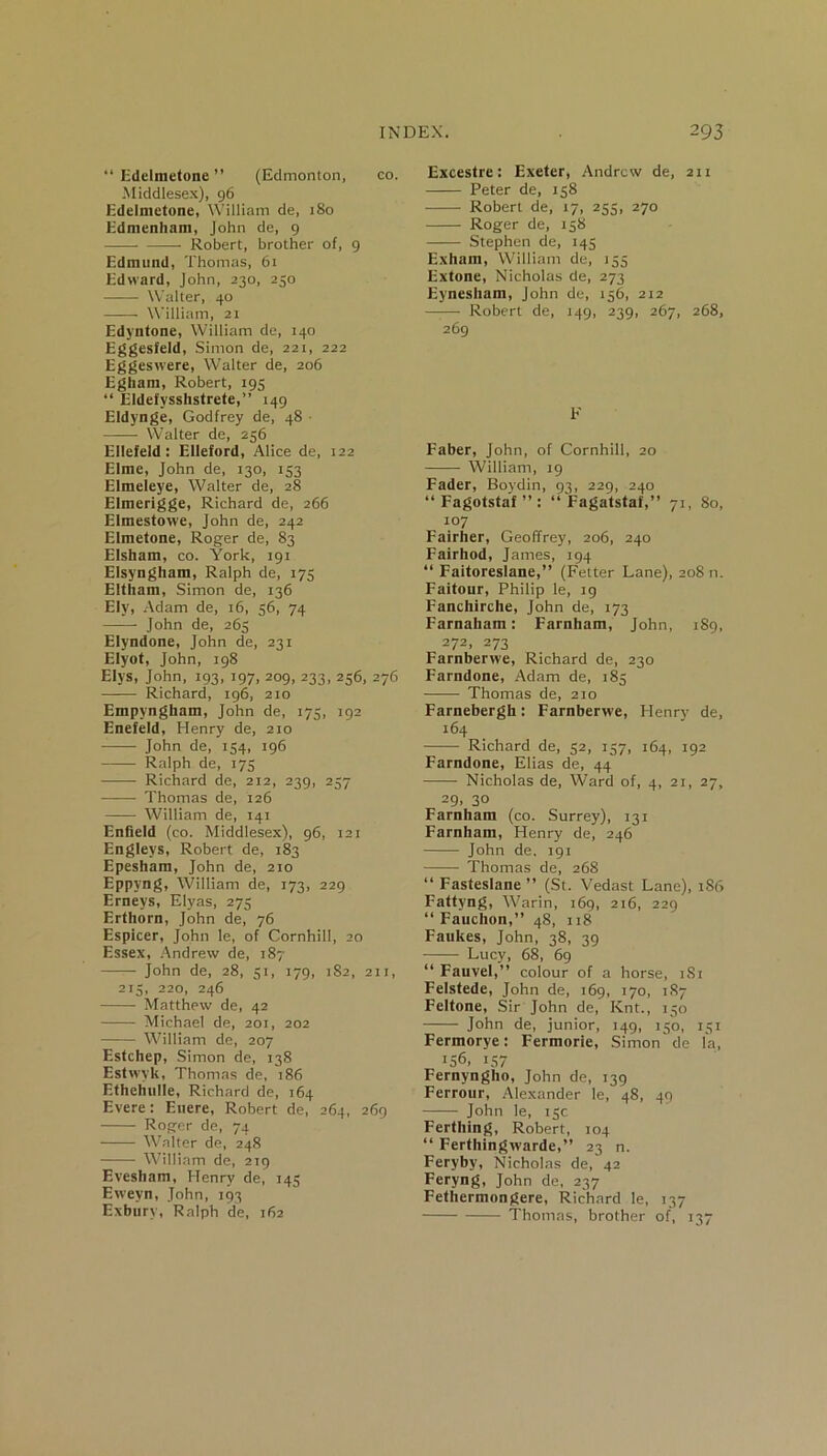 “ Edelmetone ” (Edmonton, co. Middlesex), 96 Edelmetone, William de, j8o Edmenham, John de, 9 Robert, brother of, 9 Edmund, Thomas, 61 Edward, John, 230, 250 Walter, 40 William, 21 Edyntone, William de, 140 Eggesfeld, Simon de, 221, 222 Eggeswere, Walter de, 206 Egham, Robert, 195 “ Eldefysshstrete,” 149 Eldynge, Godfrey de, 48 • —— Walter de, 256 Ellefeld : Elleford, Alice de, 122 Elme, John de, 130, 153 Elmeleye, Walter de, 28 Elmerigge, Richard de, 266 Elmestowe, John de, 242 Elmetone, Roger de, 83 Elsham, co. York, 191 Elsyngham, Ralph de, 175 Eltham, Simon de, 136 Ely, Adam de, 16, 56, 74 John de, 265 Elyndone, John de, 231 Elyot, John, 198 Elys, John, 193, 197, 209, 233, 256, 276 —-— Richard, 196, 210 Empyngham, John de, 175, 192 Enefeld, Henry de, 210 John de, 154, 196 Ralph de, 175 Richard de, 212, 239, 257 Thomas de, 126 • William de, 141 Enfield (co. Middlesex), 96, 121 Engleys, Robert de, 183 Epesham, John de, 210 Eppyng, William de, 173, 229 Erneys, Elyas, 273 Erthorn, John de, 76 Espicer, John le, of Cornhill, 20 Essex, Andrew de, 187 ——- John de, 28, 51, 179, 182, 211, 213, 220, 246 Matthew de, 42 Michael de, 201, 202 William de, 207 Estchep, Simon de, 138 Estwyk, Thomas de, 186 Ethehulle, Richard de, 164 Evere: Eitere, Robert de, 264, 269 Roger de, 74 Walter de, 248 William de, 219 Evesham, Henry de, 145 Ewevn, John, 193 Exbury, Ralph de, 162 Excestre: Exeter, Andrew de, 2x1 Peter de, 158 Robert de, 17, 255, 270 Roger de, 138 Stephen de, 145 Exham, William de, 133 Extone, Nicholas de, 273 Eynesham, John de, 156, 212 —— Robert de, 149, 239, 267, 268, 269 F Faber, John, of Cornhill, 20 William, 19 Fader, Boydin, 93, 229, 240 “ Fagotstaf ” : “ Fagatstaf,” 71, 80, 107 Fairher, Geoffrey, 206, 240 Fairhod, James, 194 “ Faitoreslane,” (Fetter Lane), 208 n. Faitour, Philip le, 19 Fanchirche, John de, 173 Farnaham: Farnham, John, 189, 272, 273 Farnberwe, Richard de, 230 Farndone, Adam de, 183 Thomas de, 210 Farnebergh: Farnberwe, Henry de, 164 Richard de, 52, 157, 164, 192 Farndone, Elias de, 44 Nicholas de, Ward of, 4, 21, 27, 29, 3° Farnham (co. Surrey), 131 Farnham, Henry de, 246 John de. 191 Thomas de, 268 “ Fasteslane ” (St. Vedast Lane), 186 Fattyng, Warin, 169, 216, 229 “ Fauchon,” 48, 118 Faukes, John, 38, 39 Lucy, 68, 69 “ Fauvel,” colour of a horse, 181 Felstede, John de, 169, 170, 187 Feltone, Sir John de, Knt., 150 John de, junior, 149, 150, 131 Fermorye: Fermorie, Simon'de la, J56, 157 Fernyngho, John de, 139 Ferrour, Alexander le, 48, 49 John le, 13c. Ferthing, Robert, 104 “ Ferthingwarde,” 23 n. Feryby, Nicholas de, 42 Feryng, John de, 237 Fethermongere, Richard le, 137 Thomas, brother of, 137