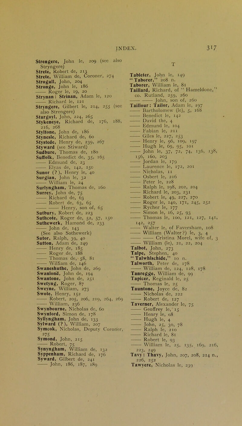 Strengere, John le, 209 (see also Stryngere) Strete, Robert de, 213 Strete, William de, Coroner, 274 Strogull, John, 204 Stronge, John le, 186 Roger le, 19, 20 Strynan: Strinan, Adam le, 120 Richard le, 121 Stryngere, Gilbert le, 214, 253 (see also Strengere) Sturgoyl, John, 224, 265 Stykeneye, Richard de, 176, 188, 216, 268 Styltone, John de, 186 Stynesle, Richard de, 60 Stystede, Henry de, 239, 267 Sty-ward (see Stiward) Sudbnre, Thomas de, 180 Suffolk, Benedict de, 35, 165 Edmund de, 23 Elyas de, 142, 130 Sunor (?), Henry le, 40 Surgian, John le, 32 William le, 24 Surlynghaxn, Thomas de, 160 Surrey, John de, 75 Richard de, 63 Robert de, 63, 65 Henry, son of, 63 Sutbury, Robert de, 223 Suthcote, Roger de, 52, 37, 150 Suthewerk, Hamond de, 233 John de, 143 (See also Sothewerk) Sutor, Ralph, 39, 40 Sutton, Adam de, 249 Henry de, 185 Roger de, 188 Thomas de, s8, 81 William de, 146 Swaneshuthe, John de, 269 Swanlond, John de, 194 Swantone, John de, 251 Swetyng, Roger, 87 Sweyne, William, 273 Swote, Henry, 132 Robert, 203, 206, 219, 264, 269 William, 236 Swynbourne, Nicholas de, 60 Swynford, Simon de, 178 Syllyngham, John de, 133 Sylward (?), William, 207 Symcok, Nicholas, Deputy Coroner, 275 Symond, John, 213 Robert, 73 Synyngham, William de, 132 Syppenhani, Richard de, 176 Syward, Gilbert de, 241 John, 186, 187, 189 T Tableter, John le, 149 “ Taborer,” 208 n. Taborer, William le, 81 Taillard, Richard, of “ Hameldone,” co. Rutland, 259, 260 John, son of, 260 Taillour: Tailor, Adam le, 197 Bartholomew (le), 3, 168 Benedict le, 142 David the, 4 Edmund le, 104 Fabian le, 211 Giles le, 227, 233 Henry le, 96, 109, 197 Hugh le, 69, 93, 101 John le, 37, 72, 74, 136, 138, 136, 160, 203 Jordan le, 179 Laurence le, 172, 201 Nicholas, 11 Osbert le, 216 Peter le, 228 Ralph le, 198, 202, 204 Richard le, 203, 231 Robert le, 49, 227, 270 Roger le, 140, 171, 245, 252 Rycher le, 177 Simon le, 16, 23, 93 Thomas le, 100, 121, 127, 141, 142, 237 Walter le, of Faversham, 108 —— William (Walter?) le, 3, 4 Cristina Morel, wife of, 3 William (le), 21, 22, 204 Talbot, John, 273 Talpe, Stephen, 40 “ Talwhlschide,” 10 n. Talworth, Peter de, 178 —— William de, 124, 128, 178 Tanregge, William de, 99 Tapicer, Reginald le, 25 Thomas le, 25 Tauntone, Joyce de, 82 Nicholas de, 222 Robert de, 127 Taverner, Alexander le, 73 Geoffrey le, 15 Henry le, 08 Hugh le, 4 John, 25, 30, 78 Ralph le, 210 Richard le, 81 Robert le, 93 William le, 25, 133, 169, 216, 223, 249 Tavy: Tbavy, John, 207, 208, 214 n., 226, 232 Tawyere, Nicholas le, 239