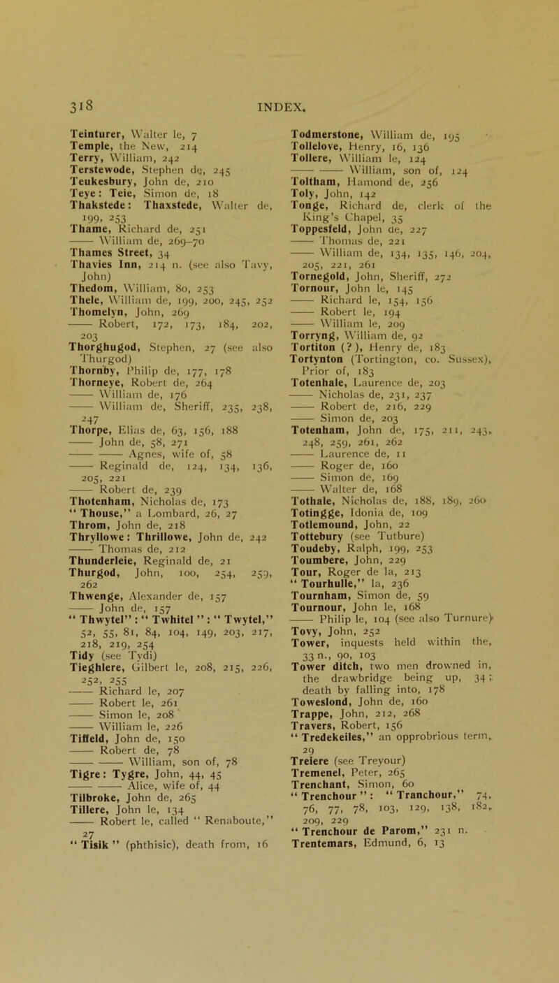 Teinturer, Walter le, 7 Temple, the New, 214 Terry, William, 242 Terstewode, Stephen de, 245 Teukesbury, John de, 210 Teye: Teie, Simon de, 18 Thakstede: Thaxstede, Walter de, •99. 253 Thame, Richard de, 251 William de, 269-70 Thames Street, 34 Thavies Inn, 214 n. (see also Tavy, John) Thedom, William, 80, 253 Thele, William de, 199, 200, 245, 252 Thomelyn, John, 269 Robert, 172, 173, 184, 202, 203 Thorghugod, Stephen, 27 (see also Thurgod) Thornby, Philip de, 177, 178 Thorneye, Robert de, 264 William de, 176 William de, Sheriff, 235, 238, -’47 Thorpe, Elias de, 63, 156, 188 John de, 58, 271 Agnes, wife of, 58 Reginald de, 124, 134, 136, 205, 221 Robert de, 239 Thotenham, Nicholas de, 173 “ Thouse,” a Lombard, 26, 27 Throm, John de, 218 Thryllowe: Thrillowe, John de, 242 Thomas de, 212 Thunderleie, Reginald de, 21 Thurgod, John, 100, 254, 259, 262 Thwenge, Alexander de, 157 John de, 137 “ Thwytel” : “ Twhitel ” : “ Twytel,” 52, ss, 81, 84, 104, 149, 203, 217, 218, 219, 234 Tidy (see Tydi) Tieghlere, Gilbert le, 208, 215, 226, 252. 25s Richard le, 207 Robert le, 261 Simon le, 208 William le, 226 T iff eld, John de, 150 Robert de, 78 William, son of, 78 Tigre: Tygre, John, 44, 45 Alice, \yife of, 44 Tilbroke, John de, 265 Tillere, John le, 134 Robert le, called “ Renaboute,” 27 “ Tisik ” (phthisic), death from, 16 Todmerstone, William de, 195 Tollelove, Henry, 16, 136 Tollere, William le, 124 William, son of, 124 Toltham, Hantond de, 256 Toly, John, 142 Tonge, Richard de, clerk of the King’s Chapel, 35 Toppesfeld, John de, 227 Thomas de, 221 William de, 134, 135, 146, 204, 205, 221, 261 Tornegold, John, Sheriff, 272 Tornour, John le, 145 Richard le, 154, 156 Robert le, 194 William le, 209 Torryng, William de, 92 Tortiton (?), Henry de, 183 Tortynton (Tortington, co. Sussex), Prior of, 183 Totenhale, Laurence de, 203 Nicholas de, 231, 237 Robert de, 216, 229 Simon de, 203 Totenham, John de, 175, 211, 243, 248, 259, 261, 262 Laurence de, 11 Roger de, 160 Simon de, 169 Walter de, 168 Tothale, Nicholas de, 188, 189, 260 Totingge, Idonia de, 109 Totlemound, John, 22 Tottebury (see Tutbure) Toudeby, Ralph, 199, 253 Toumbere, John, 229 Tour, Roger de la, 213 “ Tourhulle,” la, 236 Tournham, Simon de, 39 Tournour, John le, 168 Philip le, 104 (see also Turnure) Tovy, John, 252 Tower, inquests held within the, 33 n-. 9°. 103 . Tower ditch, two men drowned in, the drawbridge being up, 34 death by falling into, 178 Toweslond, John de, 160 Trappe, John, 212, 268 Travers, Robert, 156 “ Tredekeiles,” an opprobrious term, 29 Treiere (see Treyour) Tremenel, Peter, 265 Trenchant, Simon, 60 “Trenchour”: “ Tranchour,” 74, 76, 77, 78, 103, 129, 138, 182, 209, 229 “Trenchour de Parom,” 231 n. Trentemars, Edmund, 6, 13