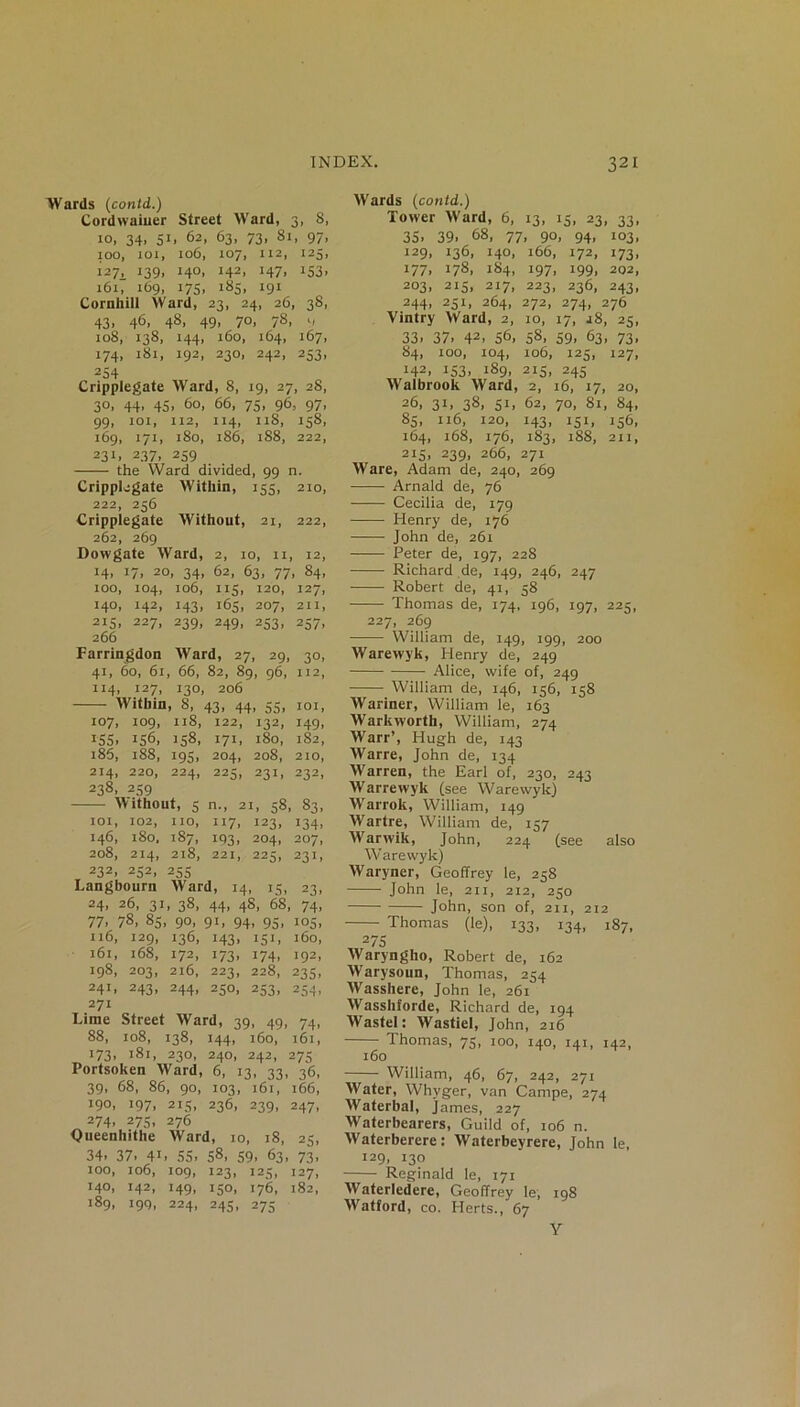 Wards (contd.) Cordwainer Street Ward, 3, 8, 10, 34. S1* 62, 63> 73, 81, 97, 100, joi, 106, 107, 112, 123, 127. l39> 14°. J42> H7> J53> 161, 169, 175, 185, 191 Cornhill Ward, 23, 24, 26, 38, 43. 46- 48. 49. 7°. 78. 9 108, 138, 144, 160, 164, 167, 174, 181, 192, 230, 242, 253, 254 Cripplegate Ward, 8, 19, 27, 28, 30, 44, 45, 60, 66, 75, 96, 97, 99, 101, 112, 114, 11S, 158, 169, 171, 180, 186, 188, 222, 231. 237. 259 the Ward divided, 99 n. Cripplegate Within, 155, 210, 222, 256 Cripplegate Without, 21, 222, 262, 269 Dowgate Ward, 2, 10, 11, 12, H. 17. 2°. 34. 62, 63, 77, 84, 100, 104, 106, 115, 120, 127, 140, 142, 143, 165, 207, 211, 215, 227, 239, 249, 253, 257, 266 Farringdon Ward, 27, 29, 30, 41, 60, 61, 66, 82, 89, 96, 112, 114, 127, 130, 206 Within, 8, 43, 44, 55, 101, 107, 109, 118, 122, 132, 149, 155. 156, 158, 171 , 180, 182, 185, 188, 195. 204, , 208, 210, 214, 220, 224, 225; , 231, 232, 238, 259 Without, 5 n., 21, 58, 83. IOI, 102, 110, U7. 123, J34> M6» 180. 187, 193. 204, 207, 208, 214, 218, 221, 225, 23G 232, 252, 255 Langbourn Ward, 14, 15, 23, 24. 26, 31, 38, 44, 48, 68, 74, 77. 78. 85, 90, 91, 94, 95, 105, n6, 129, 136, 143, 151, 160, 161, 168, 172, 173, 174, 192, 198, 203, 216, 223, 228, 235, 241, 243, 244, 250, 253, 254, 271 Lime Street Ward, 39, 49, 74, 88, 108, 138, 144, 160, 161, 173, 181, 230, 240, 242, 275 Portsoken Ward, 6, 13, 33, 36, 39, 68, 86, 90, 103, 161, 166, 190, 197, 215, 236, 239, 247, 274> 275, 276 Queenhithe Ward, 10, 18, 25, 34. 37. 41. 55. 58, 59. 63, 73, 100, 106, 109, 123, 125, 127, 140, 142, 149, 150, 176, 182, 189, 199, 224, 245, 275 Wards (contd.) Tower Ward, 6, 13, 15, 23, 33, 35. 39. 68, 77, 90, 94, 103, 129, 136, 140, 166, 172, 173, 177, 178, 184, 197, 199, 202, 203, 215, 217, 223, 236, 243, 244, 251, 264, 272, 274, 276 Vintry Ward, 2, 10, 17, j8, 25, 33. 37. 42. 56, 58, 59. 63, 73, 84, too, 104, xo6, 125, 127, I42, l£2| 180. 2K. 24^ Walbrook Ward, 2, 16, 17, 20, 26, 31, 38, 51, 62, 70, 81, 84, 85, 116, 120, 143, 151, 156, 164, 168, 176, 183, 188, 211, 215, 239, 266, 271 Ware, Adam de, 240, 269 Arnald de, 76 Cecilia de, 179 Henry de, 176 John de, 261 Peter de, 197, 228 Richard de, 149, 246, 247 Robert de, 41, 58 Thomas de, 174, 196, 197, 225, 227, 269 William de, 149, 199, 200 Warewyk, Henry de, 249 Alice, wife of, 249 William de, 146, 156, 158 Wariner, William le, 163 Warkworth, William, 274 Warr’, Hugh de, 143 Warre, John de, 134 AVarren, the Earl of, 230, 243 Warrewyk (see Warewyk) Warrok, William, 149 Wartre, William de, 157 Warwik, John, 224 (see also Warewyk) Waryner, Geoffrey le, 258 John le, 211, 212, 250 John, son of, 211, 212 Thomas (le), 133, 134, 187, 2 75 Waryngho, Robert de, 162 Warysoun, Thomas, 254 Wasshere, John le, 261 Wasshforde, Richard de, 194 Wastel : Wastiel, John, 216 Thomas, 75, 100, 140, 141, 142, 160 William, 46, 67, 242, 271 Water, Whyger, van Campe, 274 Waterbal, James, 227 Waterbearers, Guild of, 106 n. Waterberere: Waterbeyrere, John le, 129, 130 Reginald le, 171 Waterledere, Geoffrey le, 198 Watford, co. Herts., 67 Y