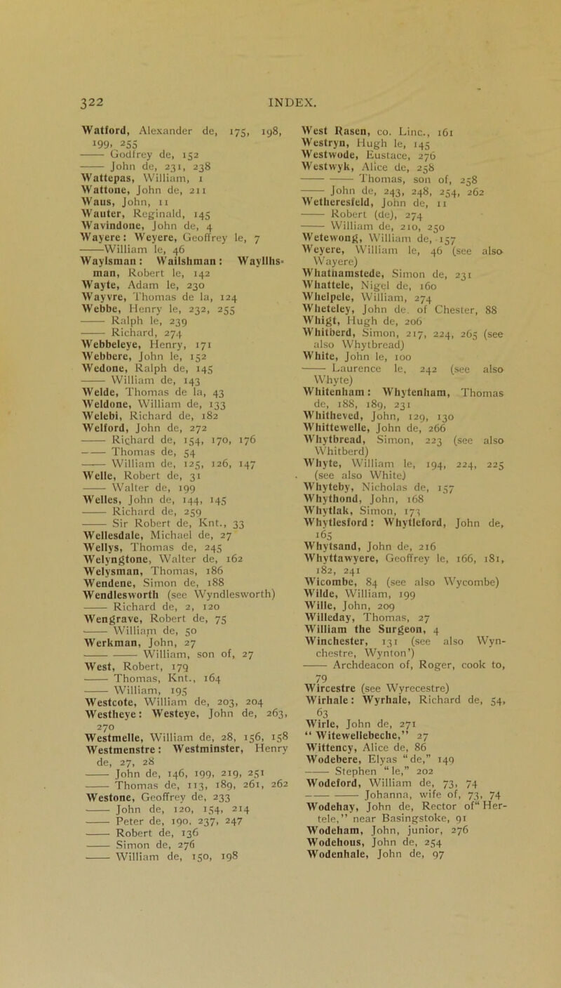 Watford, Alexander de, 175, 198, 199.^255 Godlrey de, 152 John de, 231, 238 Wattepas, William, 1 Wattone, John de, 211 Waus, John, n Wauter, Reginald, 145 Wavindone, John de, 4 Wayere: Weyere, Geoffrey le, 7 William le, 46 Way Ismail: Wailshman: Wavllhs- man, Robert le, 142 Wayte, Adam le, 230 Wayvre, Thomas de la, 124 Webbe, Henry le, 232, 255 Ralph le, 239 —— Richard, 274 Webbeleye, Henry, 171 Webbere, John le, 152 Wedone, Ralph de, 145 William de, 143 Welde, Thomas de la, 43 Weldone, William de, 133 Welebi, Richard de, 182 Welford, John de, 272 Richard de, 154, 170, 176 Thomas de, 54 William de, 125, 126, 147 Welle, Robert de, 31 Walter de, 199 Welles, John de, 144, 145 Richard de, 259 Sir Robert de, Knt., 33 Wellesdale, Michael de, 27 Wellys, Thomas de, 245 Welyngtone, Walter de, 162 Welysman, Thomas, 186 Wendene, Simon de, 188 Wendlesworth (see Wyndlesworth) Richard de, 2, 120 Wengrave, Robert de, 75 William de, 50 Werkman, John, 27 William, son of, 27 West, Robert, 179 Thomas, Knt., 164 William, 195 Westcote, William de, 203, 204 Westheye: Westeye, John de, 263, 270 Westmelle, William de, 28, 156, 158 Westmenstre: Westminster, Henry de, 27, 28 John de, 146, 199, 219, 251 Thomas de, 113, 189, 261, 262 Westone, Geoffrey de, 233 John de, 120, 154, 214 Peter de, 190, 237, 247 Robert de, 136 Simon de, 276 William de, 150, 198 West IJascn, co. Line., 161 Westryn, Hugh le, 145 Westwode, Eustace, 276 Westwyk, Alice de, 258 Thomas, son of, 258 John de, 24.3, 248, 254, 262 Wetheresfeld, John de, 11 Robert (de), 274 William de, 210, 250 Wetetvong, William de, 157 Weyere, William le, 46 (see also Wayere) Whatuamstede, Simon de, 231 Whattele, Nigel de, 160 Whelpele, William, 274 Wheteley, John de. of Chester, 88 Wliigt, Hugh de, 206 Whit herd, Simon, 217, 224, 265 (see also Whytbread) White, John le, 100 Laurence le, 242 (see also Whyte) Whitenham: Whytenham, Thomas de, 188, 189, 231 Wliitheved, John, 129, 130 Whittewelle, John de, 266 Whytbread, Simon, 223 (see also Whitberd) Whyte, William le, 194, 224, 225 (see also White) Whyteby, Nicholas de, 157 Whythond, John, 168 Whytlak, Simon, 173 Whytlesford: Whytleford, John de, •65 Whytsand, John de, 216 Whyttawyere, Geoffrey le, 166, 181, 182, 241 Wicombe, 84 (see also Wycombe) Wilde, William, 199 Wille, John, 209 Willeday, Thomas, 27 William the Surgeon, 4 Winchester, 131 (see also Wyn- chestre, Wynton’) Archdeacon of, Roger, cook to, 79 Wircestre (see Wyrecestre) Wirhale: Wyrhale, Richard de, 54, 63 Wirle, John de, 271 “ Witewellebeche,” 27 Wittency, Alice de, 86 Wodebere, Elyas “de,” 149 Stephen “ le,” 202 Wodeford, William de, 73, 74 Johanna, wife of, 73, 74 Wodehay, John de, Rector of“ Her- tele,” near Basingstoke, 91 Wodeham, John, junior, 276 Wodehous, John de, 254 Wodenhale, John de, 97