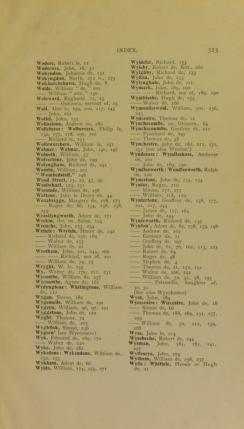 Wodere, Robert le, 12 Woderove, John, 18, 30 Wokyndon, Johanna de, 132 Wokyngdon, North, 272 n., 273 Wolcherchehawe, Hugh de, 8 Wolde, William “de,” 101 William “ atte,” 150 Woleward, Reginald. 22, 23 Gunnora, servant of, 23 Wolf, Alan le, 199, 200, 217, 245 John, 262 Wolfel, John, 135 Wollastone, Andrew de, 180 Wolleberer: Wolberrere, Philip le, 13°. J77. i78. i99» 200 —■— Richard le, 251 WoIIewerchere, William le, 251 Wolmer: Wolmar, John, 140, 147 Wolnoth, William, 37 Wolvertone, John de, 199 Wolyngham, Richard de, 242 Wombe, William, 221 “ Wombedstaff,” 246 Wood Street, 23, 29, 45, 99 Woolwharf, 129, 251 Worstede, William de, 256 Wottone, John le Dyere de, 44 Woxebrigge, Margery de, 178, 179 Roger de, 66, 134, 158, 238, 259 Wrastlyngworth, Adam de, 271 Wrekin, the, co. Salop, 124 Wrenche, John, 253, 254 Writele: Wrytele, Henry de, 242 Richard de, 150, 369 —— Walter de, 153 William de, 21 Wrotham, John, 201, 244, 266 Richard, son of, 201 William de, 74, 75 Wryght, W. le, 135 Wy, Walter de, 179, 211, 231 Wycombe, William de, 257 Wycoumbe, Agnes de, 162 Wydyngtone: Whitingtone, William de, 112 Wygan, Simon, 182 Wygemelle, William de, 192 Wygeyn, William, 96, 97, 101 Wy8(?e^onei John de, 120 Wyght, Thomas, 74 William de, 203 Wyghtlok, Simon, 236 Wygorn’ (see Wyrecestre) Wyk, Edmund de, 169, 170 Walter de, 220 Wyke, John de, 182 Wykedene: Wykendene, William de, 150, 153 Wykham, Adam de, 66 Wylde, William, 174, 255, 271 Wyldeler, Richard, 153 Wyleby, Robert de, Knt., 260 Wylghby, Richard de, 133 Wylton, John de, 255 Wylynghale, John de, 211 Wyniark, John, 189, 190 Richard, son of, 189, 190 Wymbisshe, Hugh de, 255 Walter de, 166 Wymondeswold, William, 202, 236, 2 43 Wyncestre, Thomas de, 12 Wynchecombe, co. Glouces., 64 Wynchecoumbe, Geoffrey de, 212 Pynchard de, 247 Thomas de, 38 Wynchestre, John de, 182, 211, 231, 232 (see also Wynton’) Wyndesore: Wyndleshore, Ambrose de, 210 John de, iSg, 190 Wyndlesworth: Wendlesworth, Ralph de, 120 Wynestone, John de, 133, 134 Wynter, Roger, 219 Simon, 272, 273 William, 118, 119 Wyntertone, Geoffrey de, 156, 177, 201, 217, 244 James de, 117, 164 John de, 144 Wynteworth, Richard de, 195 Wynton’, Adam de, 89, 138, 139, 148 Andrew de, 162 Estmere de, 21 Geoffrey de, 197 John de, 61, 76, 102, 113, 223 Robert de, 64 Roger de, 48 Stephen de, 4 Thomas de, 21, 152, 191 Walter de, 166, 192 William de, 30, 31, 58, 195 Petronilla, daughter of, 30. 31 (See also Wynchestre) Wyot, John, 184 Wyrecestre: Wircestre, John de, 18 Simon de, 66 Thomas de, 188, 189, 231, 237, 259 William de, 50, 212, 239, 268 Wyse, John le, 214 Wysebeche, Robert de, 144 Wysman, John, 181, 182, 241, 257 Wytleseye, John, 274 Wytham, William de, 236, 237 Wytle: Whittele, Hyoun or Hugh de, 21