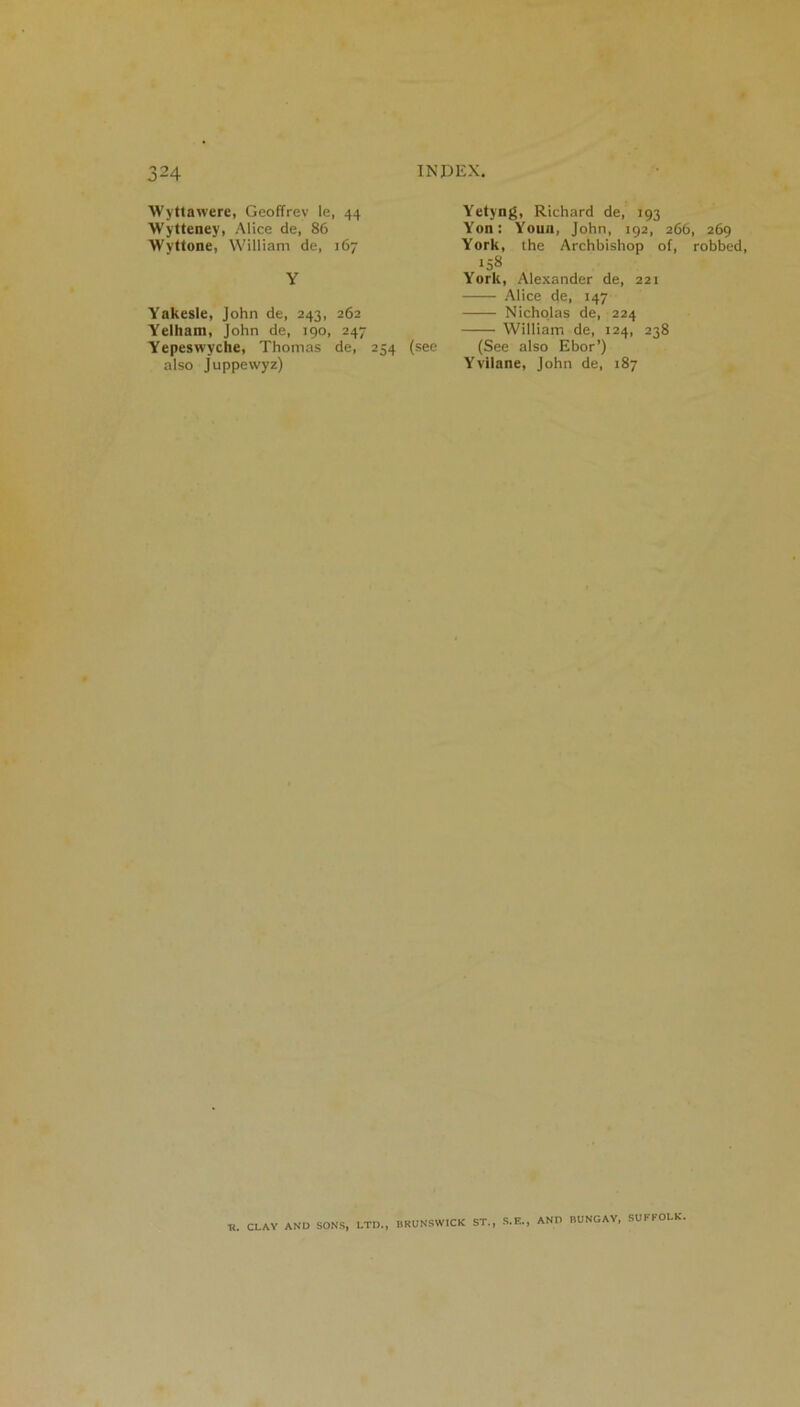 Wyttawere, Geoffrey le, 44 Wytteney, Alice de, 86 Wyttone, William de, 167 Y Yakesle, John de, 243, 262 Yelliam, John de, 190, 247 Yepeswyche, Thomas de, 254 (see also Juppewyz) Yetyng, Richard de, 193 Yon: Youn, John, 192, 266, 269 York, the Archbishop of, robbed, 158 York, Alexander de, 221 Alice de, 147 Nicholas de, 224 William de, 124, 238 (See also Ebor’) Yvilane, John de, 187 R. CLAY AND SONS, LTD., BRUNSWICK ST. , S.E., AND BUNGAY, SUFFOLK.