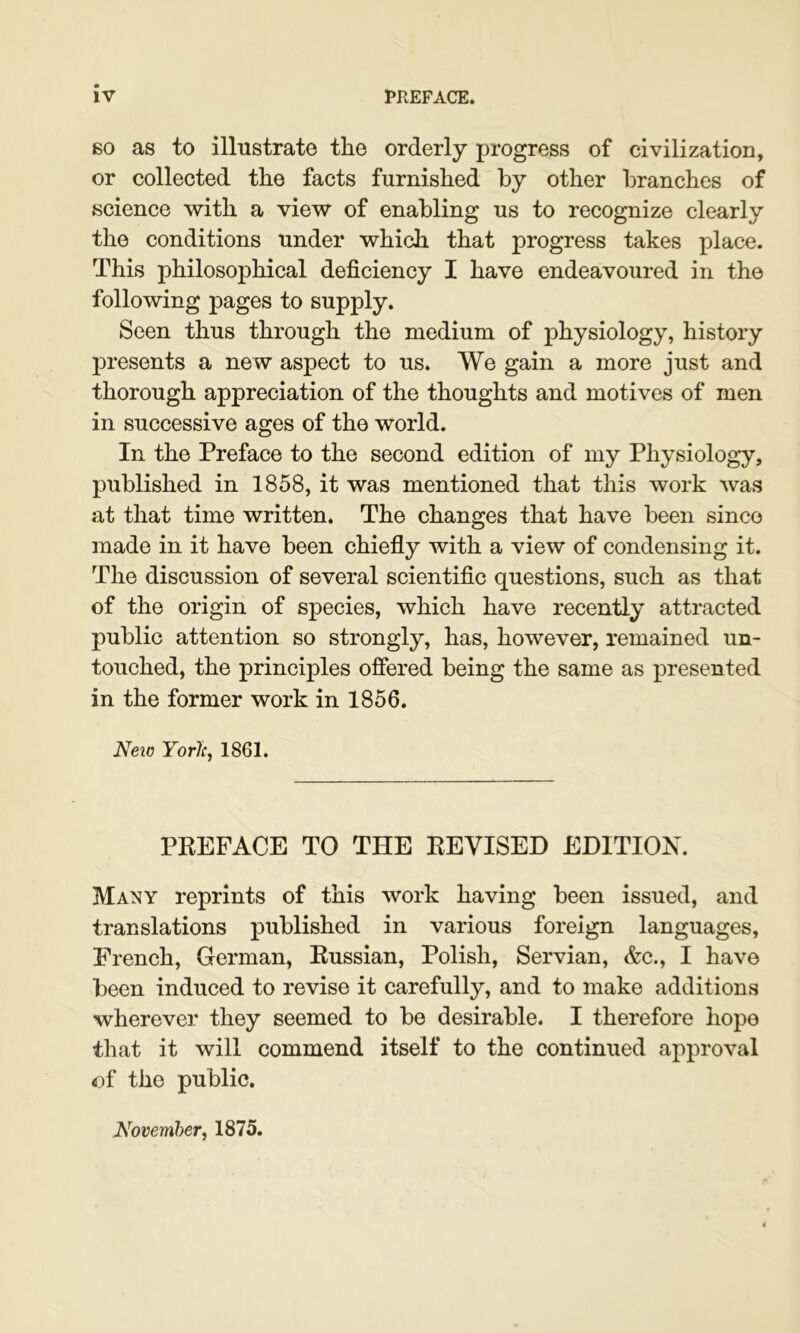 60 as to illustrate the orderly progress of civilization, or collected the facts furnished by other branches of science with a view of enabling us to recognize clearly the conditions under which that progress takes place. This philosophical deficiency I have endeavoured in the following pages to supply. Seen thus through the medium of physiology, history presents a new aspect to us. We gain a more just and thorough appreciation of the thoughts and motives of men in successive ages of the world. In the Preface to the second edition of my Physiology, published in 1858, it was mentioned that this work was at that time written. The changes that have been since made in it have been chiefly with a view of condensing it. The discussion of several scientific questions, such as that of the origin of species, which have recently attracted public attention so strongly, has, however, remained un- touched, the principles offered being the same as presented in the former work in 1856. Neto Yorlc, 1861. PREFACE TO THE REVISED EDITION. Many reprints of this work having been issued, and translations published in various foreign languages, French, German, Russian, Polish, Servian, &c., I have been induced to revise it carefully, and to make additions wherever they seemed to be desirable. I therefore hope that it will commend itself to the continued approval of the public. November, 1875.