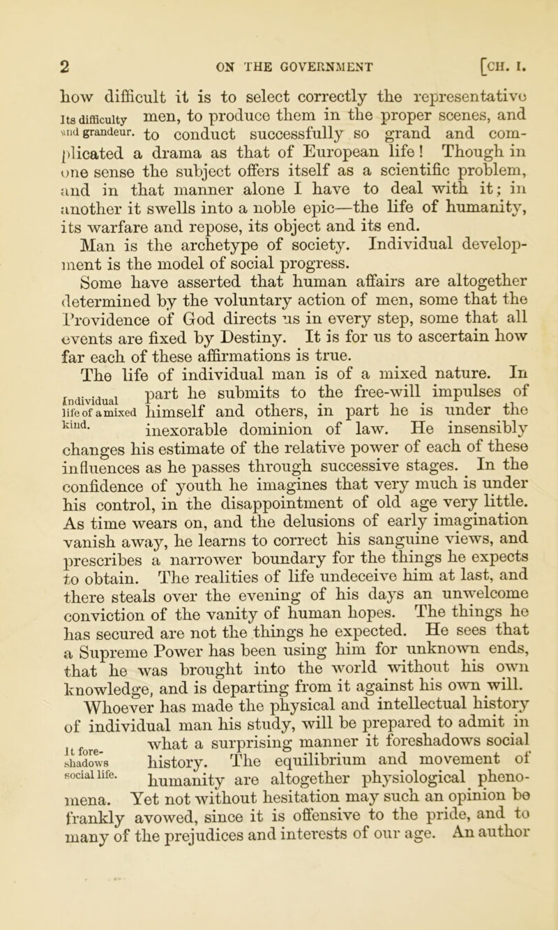 Ilow difficult it is to select correctly the representative Its difficulty men, to produce them in the proper scenes, and Mild grandeur, conduct successfully SO grand and com- [»licated a drama as that of European life! Though in one sense the subject offers itself as a scientific problem, and in that manner alone I have to deal with it; in another it swells into a noble epic—the life of humanity, its warfare and repose, its object and its end. Man is the archetype of society. Individual develop- ment is the model of social progress. Some have asserted that human affairs are altogether determined by the voluntary action of men, some that the Providence of God directs us in every step, some that all events are fixed by Destiny. It is for us to ascertain how far each of these affirmations is true. The life of individual man is of a mixed nature. In Individual submits to the free-will impulses of life of a mixed himsclf and others, in part he is under the kmd. inexorable dominion of law. He insensibly changes his estimate of the relative power of each of these influences as he passes through successive stages. ^ In the confidence of youth he imagines that very much is under his control, in the disappointment of old age very little. As time wears on, and the delusions of early imagination vanish away, he learns to correct his sanguine views, and prescribes a narrower boundary for the things he expects to obtain. The realities of life undeceive him at last, and there steals over the evening of his days an unwelcome conviction of the vanity of human hopes. The things he has secured are not the things he expected. He sees that a Supreme Power has been using him for unknown ends, that he was brought into the world wuthout his own knowledge, and is departing from it against his own will. Whoever has made the physical and intellectual history of individual man his study, will be prepared to admit in It fore what a surprising manner it foreshadows social .shadows history. The equilibrium and movement of social life. humanity are altogether physiological^ pheno- mena. Yet not without hesitation may such an opinion bo frankly avowed, since it is offensive to the pride, and to many of the prejudices and interests of our age. An author