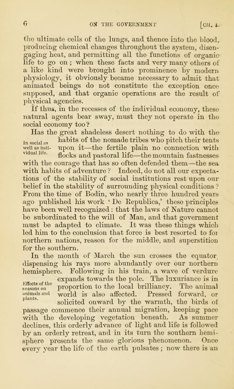 the nltimate cells of the lungs, and thence into the blood,, producing chemical changes throughout the system, disen- gaging heat, and permitting all the functions of organic- life to go on ; when these facts and very many others of a like kind were brought into prominence by modern physiology, it obviously became necessary to admit that animated beings do not constitute the exception once supposed, and that organic operations are the result of physical agencies. If thus, in the recesses of the individual economy, these natural agents bear sway, must they not operate in the social economy too ? Has the great shadeless desert nothing to do with the- In social as habits of the nomade tribes who pitch their tents weiiasindi- upon it—the fertile plain no connection with viduai life. flocks and pastoral life—the mountain fastnesses with the courage that has so often defended them—the sea with habits of adventure ? Indeed, do not all our expecta- tions of the stability of social institutions rest upon our belief in the stability of surrounding physical conditions ? From the time of Bodin, who nearly three hundred years ago published his work ‘ De Eepublica,’ these principles have been well recognized : that the laws of Nature cannot be subordinated to the will of Man, and that government must be adapted to climate. It was these things which led him to the conclusion that force is best resorted to foi northern nations, reason for the middle, and superstition for the southern. In the month of March the sun crosses the equator, dispensing his rays more abundantly over our northern liemisphere. Following in his train, a wave of verdure expands towards the pole. The luxuriance is in seas^ns^n^^ proportion to the local brilliancy. The animal animals and world is also affected. Pressed forward, or plants. solicited onward by the warmth, the birds ot passage commence their annual migration, keeping pace with the developing vegetation beneath. As summer declines, this orderly advance of light and life is followed by an orderly retreat, and in its turn the southern lieini- sphere presents the same glorious phenomenon. Once every year the life of the earth pulsates ; now there is an