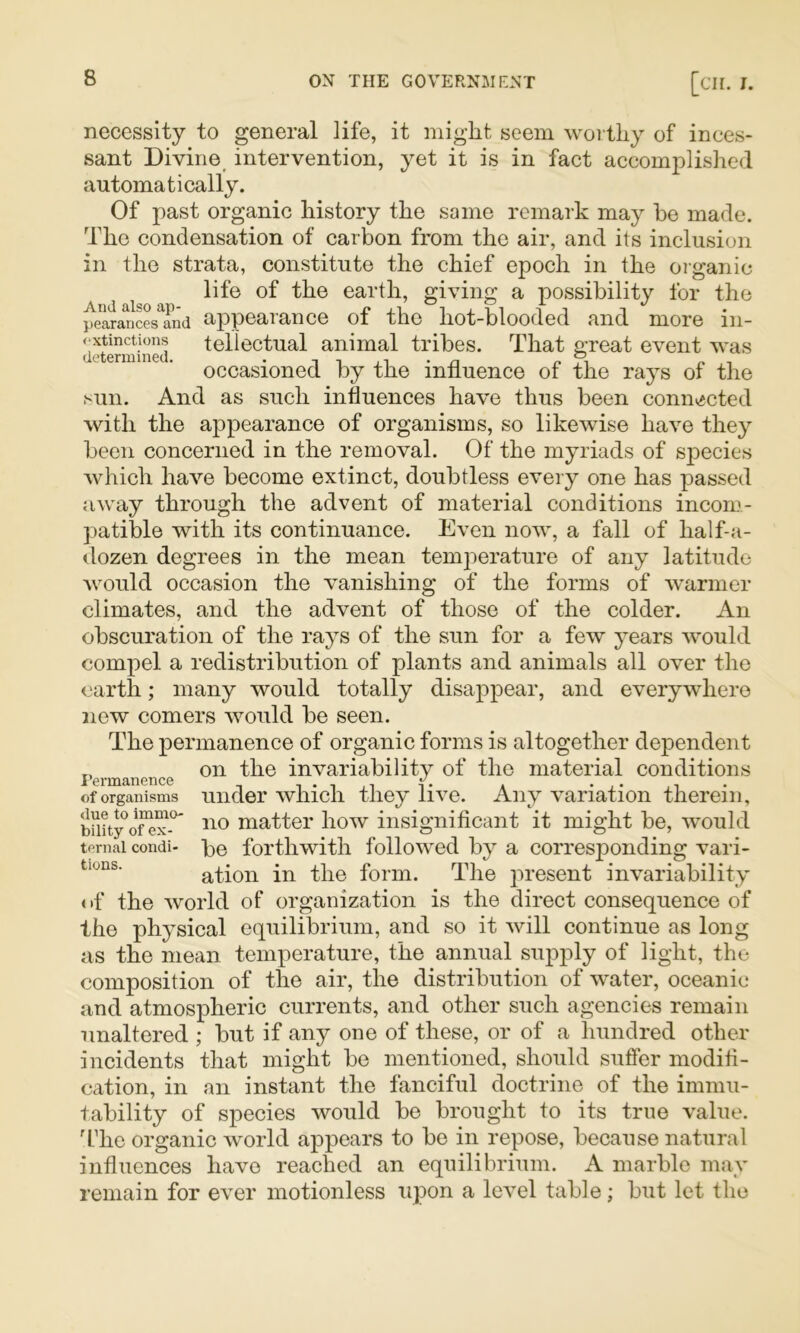 necessity to general life, it might seem worthy of inces- sant Divine intervention, yet it is in fact accomplished automatically. Of past organic history the same remark may he made. The condensation of carbon from the air, and its inclusion in the strata, constitute the chief epoch in the organic life of the earth, giving a possibility for the pearanSsTnd appearance of the hot-blooded and more in- dJtSmined l^ll^ctual animal tribes. That great event was occasioned by the influence of the rays of the sun. And as such influences have thus been connected with the appearance of organisms, so likewise have they been concerned in the removal. Of the myriads of sj^ecies Avhich have become extinct, doubtless every one has passed away through the advent of material conditions incom- patible with its continuance. Even now, a fall of half-a- tlozen degrees in the mean temjoerature of any latitude would occasion the vanishing of the forms of warmer climates, and the advent of those of the colder. An obscuration of the rays of the sun for a few years would compel a redistribution of plants and animals all over the earth; many would totally disappear, and everywhere new comers would be seen. The permanence of organic forms is altogether dependent on the invariability of the material conditions under which they live. Any variation therein, no matter how insignificant it might be, would be forthwith followed by a corresponding vari- ation in the form. The present invariability of the world of organization is the direct consequence of the physical equilibrium, and so it will continue as long as the mean temperature, the annual supply of light, the composition of the air, the distribution of water, oceanic and atmospheric currents, and other such agencies remain unaltered ; but if any one of these, or of a hundred other incidents that might be mentioned, should suffer modifi- cation, in an instant the fanciful doctrine of the immu- tability of species would be brought to its true value, ddie organic world appears to be in repose, because natural influences have reached an equilibrium. A marble may remain for ever motionless upon a level table; but let the I’ermanence of organisms <lue to immo- bility of ex- tornal condi- tions.