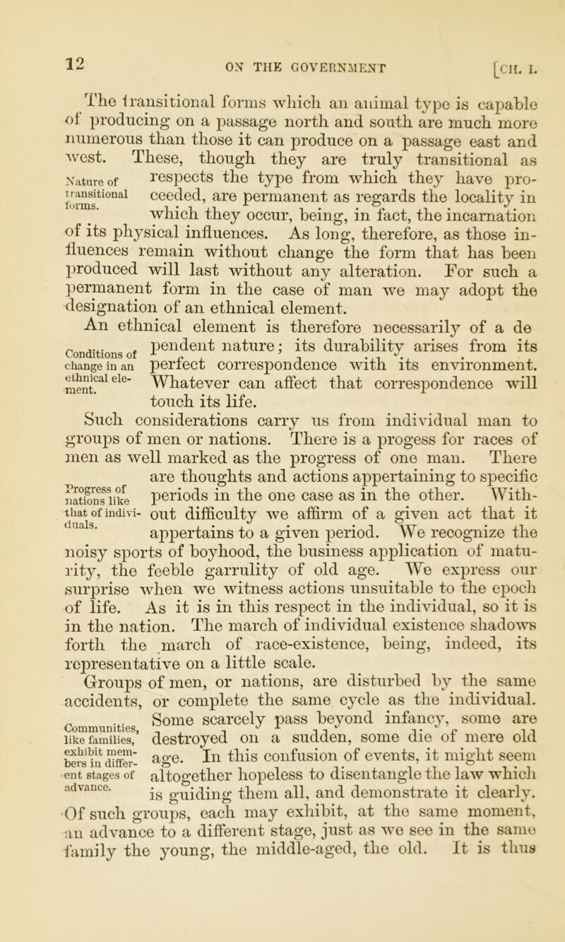 The Irausitional forms which an animal type is capable of producing on a passage north and south are much more numerous than those it can produce on a passage east and Avest. These, though they are truly transitional as Nature of respects the type from which they have pro- ceeded, are permanent as regards the locality in which they occur, being, in fact, the incarnation of its physical influences. As long, therefore, as those in- fluences remain without cliange the form that has been produced will last without any alteration. For such a ]3ermanent form in the case of man we may adopt the designation of an ethnical element. An ethnical element is therefore necessarily^ of a de Conditions of nature; its durability arises from its change in an perfect Correspondence with its environment. Whatever can affect that correspondence will touch its life. Such considerations carry us from individual man to groups of men or nations. There is a progess for races of jrien as well marked as the progress of one man. There are thoughts and actions appertaining to specific natSn^e periods in the one case as in the other. With- that of indivi- out difficulty we affirm of a given act that it appertains to a given period. We recognize the noisy sports of boyhood, the business application of matu- rity, the feeble garrulity of old age. We express our surprise when we witness actions unsuitable to the ei^och of life. As it is in this respect in the individual, so it is in the nation. The march of individual existence shadows forth the march of race-existence, being, indeed, its representative on a little scale. Groups of men, or nations, are disturbed by the same accidents, or complete the same cycle as the individual. Communities Scarcely pass beyond infancy, some are iSSmiiiS!’ destroyed on a sudden, some die of mere old confusion of events, it might seem ent stages of altogether hopeless to disentangle the law -which advance. guiding them all, and demonstrate it clearly. Of such groups, each may exhibit, at the same moment, an advance to a different stage, just as we see in the same family the young, the middle-aged, the old. It is thus