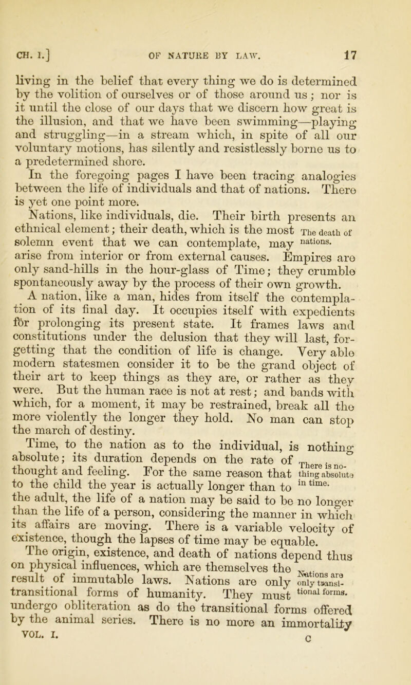 living in the belief that every thing we do is determined by the volition of ourselves or of those around us; nor is it until the close of our days that we discern how great is the illusion, and that we have been swimming—playing and struggling—in a stream which, in spite of all our voluntary motions, has silently and resistlessly borne us to a predetermined shore. In the foregoing pages I have been tracing analogies between the life of individuals and that of nations. There is 3^et one point more. Nations, like individuals, die. Their birth presents an ethnical element; their death, which is the most The death of solemn event that we can contemplate, may nations, arise from interior or from external causes. Empires are only sand-hills in the hour-glass of Time; they crumble spontaneously away by the process of their own growth. A nation, like a man, hides from itself the contempla- tion of its final day. It occupies itself with expedients fbr prolonging its present state. It frames laws and constitutions under the delusion that they will last, for- getting that the condition of life is change. Very able modern statesmen consider it to be the grand object of their art to keep things as they are, or rather as they were. But the human race is not at rest; and bands with which, for a moment, it may be restrained, break all the more violently the longer they hold. No man can stop the march of destiny. Time, to the nation as to the individual, is nothino* absolute; its duration depends on the rate of ^ thought and feeling. For the same reason that thingV^oiSto to the child the year is actually longer than to the adult, the life of a nation may be said to be no longer than the life of a person, considering the manner in which its affairs are moving. There is a variable velocity of e^xistence, though the lapses of time may be equable. The origin, existence, and death of nations depend thus on physical influences, which are themselves the .. .. result of immutable laws. Nations are only mRyuLT- transitional forms of humanity. They must forms, undergo obliteration as do the transitional forms offered by the animal series. There is no more an immortality VOL. I. ^