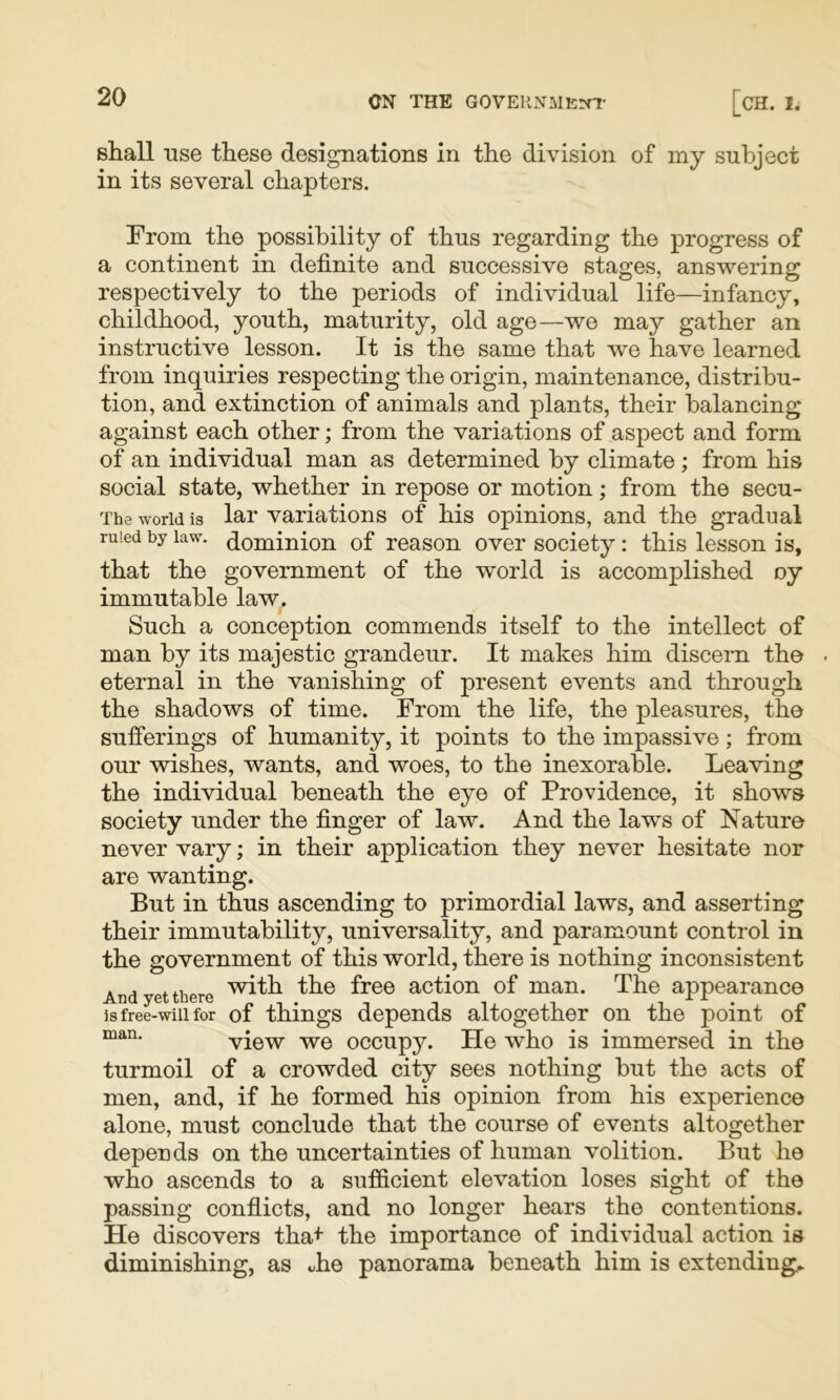 shall Tise these designations in the division of my subject in its several chapters. From the possibility of thus regarding the progress of a continent in definite and successive stages, answering respectively to the periods of individual life—infancy, childhood, youth, maturity, old age—we may gather an instructive lesson. It is the same that we have learned from inquiries respecting the origin, maintenance, distribu- tion, and extinction of animals and plants, their balancing against each other; from the variations of aspect and form of an individual man as determined by climate; from his social state, whether in repose or motion; from the secu- The world is lar variations of his opinions, and the gradual ruled by law. (^^ominion of reason over society : this lesson is, that the government of the world is accomplished oy immutable law. Such a conception commends itself to the intellect of man by its majestic grandeur. It makes him discern the eternal in the vanishing of present events and through the shadows of time. From the life, the pleasures, the sufferings of humanity, it points to the impassive; from our wishes, wants, and woes, to the inexorable. Leaving the individual beneath the eye of Providence, it shows society under the finger of law. And the laws of Nature never vary; in their application they never hesitate nor are wanting. But in thus ascending to primordial laws, and asserting their immutability, universality, and paramount control in the government of this world, there is nothing inconsistent And yet there action of man. The appearance js free-will for of things depends altogether on the point of view we occupy. He who is immersed in the turmoil of a crowded city sees nothing but the acts of men, and, if he formed his opinion from his experience alone, must conclude that the course of events altogether depends on the uncertainties of human volition. But he who ascends to a sufficient elevation loses sight of the passing conflicts, and no longer hears the contentions. He discovers tha+ the importance of individual action is diminishing, as «he panorama beneath him is extending*