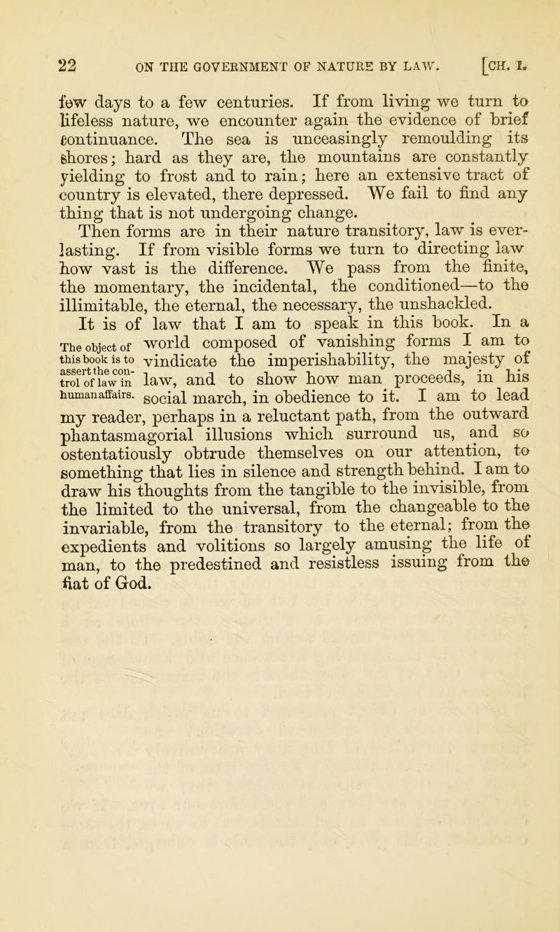 few days to a few centuries. If from living we turn to lifeless nature, we encounter again tlie evidence of brief continuance. The sea is unceasingly remoulding its shores; hard as they are, the mountains are constantly yielding to frost and to rain; here an extensive tract of country is elevated, there depressed. We fail to find any thing that is not undergoing change. Then forms are in their nature transitory, law is ever- lasting. If from visible forms we turn to directing law how vast is the difi^erence. We pass from the finite, the momentary, the incidental, the conditioned—to the illimitable, the eternal, the necessary, the unshackled. It is of law that I am to speak in this book. In a The object of world composed of vanishing forms I am to thisbookisto vindicate the imperishability, the majesty of troi?ffa^w^in' law, and to show how man proceeds, in his human affairs. gQcial march, in obedience to it. I am to lead my reader, perhaps in a reluctant path, from the outward phantasmagorial illusions which surround us, and so ostentatiously obtrude themselves on our attention, to something that lies in silence and strength behind. I am to draw his thoughts from the tangible to the invisible, from the limited to the universal, from the changeable to the invariable, from the transitory to the eternal; from the expedients and volitions so largely amusing the life of man, to the predestined and resistless issuing from the fiat of God.