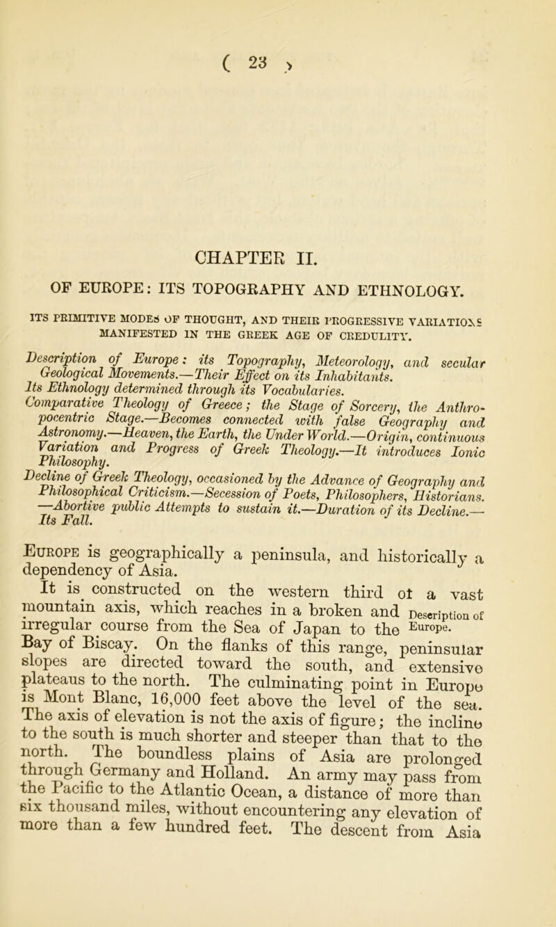 CHAPTER II. OF EUROPE: ITS TOPOGRAPHY AND ETHNOLOGY. ITS PRIMITIVE MODES OF THOUGHT, AND THEIR I’EOGRESSIVE VARIATIONS MANIFESTED IN THE GREEK AGE OF CREDULITY. De^ription of Europe: its Topography, Meteorology, and secular Geological Movements.—Their Effect on its Inhabitants. Its Ethnology determined through its Vocabularies. Comparative Theology of Greece; the Stage of Sorcery, the Anthro- pocentric Stage.—Becomes connected ivith false Geography and Astronomy. Meaven, the Earth, the Under World.—Origin, continuous Variation and Progress of Greek Theology.—It introduces Ionic Philosophy. Berime of Greek Theology, occasioned by the Advance of Geography and Philosophical Criticism. Secession of Poets, Philosophers, Historians. —Abortive public Attempts to sustain it.—Duration of its Decline.— Its Fall. Europe is geographically a peninsula, and historically a dependency of Asia. It is^ constructed on the western third ot a vast mountain axis, which reaches in a broken and Description of irregular course from the Sea of Japan to the Europe. Bay of Biscay. On the flanks of this range, peninsular slopes are directed toward the south, and extensive plateaus to the north. The culminating point in Europe is Mont Blanc, 16,000 feet above the level of the sea. The axis of elevation is not the axis of figure; the incline to the south is much shorter and steeper than that to the boundless plains of Asia are prolonged through Germany and Holland. An army may pass from the Pacific to the Atlantic Ocean, a distance of more than BIX thousand miles, without encountering any elevation of more than a few hundred feet. The descent from Asia