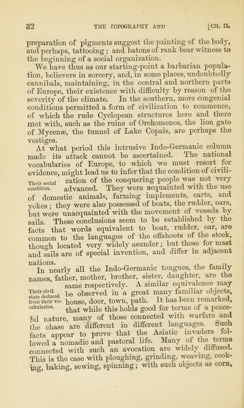 preparation of pigments suggest the painting of the hod}’, and perhaps, tattooing ; and batons of rank bear witness to the beginning of a social organization. We have thus as our starting-point a barbarian popula- tion, believers in sorcery, and, in some places, undoubtedly cannibals, maintaining, in the central and northern parts of Europe, their existence with difficulty by reason of the severity of the climate. In the southern, more congenial conditions permitted a form of civilization to commence, of which the rude Cyclopean structures here and there met with, such as the ruins of Orchomenos, the lion gate of Mycenae, the tunnel of Lake Copais, are perhaps the vestiges. At what period this intrusive Indo-Germanic column made its attack cannot be ascertained. The national vocabularies of Europe, to which we must^ resort for evidence, might lead us to infer that the condition of civili- Their social zation of the conquering people was not very condition. advanced. They were acquainted with the use of domestic animals, farming implements, carts, and yokes ; they were also possessed of boats, the rudder, oars, but were unacquainted with the movement of vessels by sails. These conclusions seem to be established by the facts that words equivalent to boat, rudder, oar, are common to the languages of the offshoots of the stock, thouo-h located very widely asunder; but those for mast and ?ails are of special invention, and differ in adjacent nations. ^ _ .i, r -i In nearly all the Indo-Germanic tongues, the family names father, mother, brother, sister, daughter, are the same respectively. A similar equivalence may JntedTdlced be observed in a great many familiar objects, from their vo- pousc, door, town, path. It has been remarked, cabuiaries. tpTns of a pcace- Pul nature, many of those connected with warfare and the chase are 'different in different^ languages Such facts appear to prove that the Asiatic invaders fol- lowed a nomadic and pastoral life. Many of the terms connected with such an avocation are widely diffused. This is the case with ploughing, grinding, weaving, cook- ing, baking, sewing, spinning; with such objects as corn.