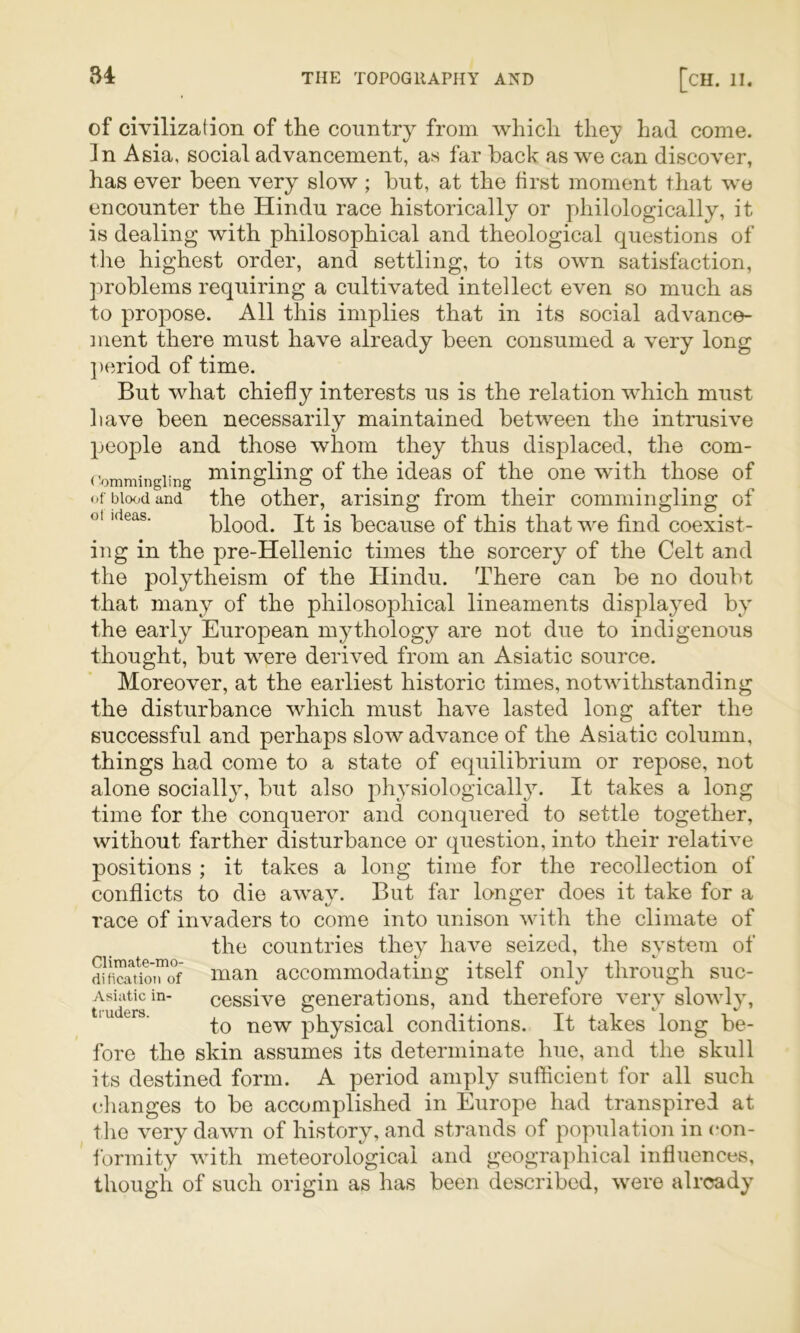 of civilization of the country from which they had come. In Asia, social advancement, as far back as we can discover, has ever been very slow ; but, at the first moment that we encounter the Hindu race historically or philologically, it is dealing with philosophical and theological questions of tlie highest order, and settling, to its own satisfaction, ]'»roblems requiring a cultivated intellect even so much as to propose. All this implies that in its social advance- ment there must have already been consumed a very long ]>eriod of time. But what chiefly interests us is the relation which must have been necessarily maintained between the intrusive people and those whom they thus displaced, the com- ('ommingiing i^ingliug of the ideas of the one with those of of blood and the other, arising from their commingling of oi ideas. blood. It is becausc of this that we find coexist- ing in the pre-Hellenic times the sorcery of the Celt and the polytheism of the Hindu. There can be no doubt that many of the philosophical lineaments displayed by the early European mythology are not due to indigenous thought, but were derived from an Asiatic source. Moreover, at the earliest historic times, notwithstanding the disturbance which must have lasted long after the successful and perhaps slow advance of the Asiatic column, things had come to a state of equilibrium or repose, not alone socially, but also physiologically. It takes a long time for the conqueror and conquered to settle together, without farther disturbance or question, into their relative positions ; it takes a long time for the recollection of conflicts to die away. But far longer does it take for a race of invaders to come into unison with the climate of the countries they ha^m seized, the svstem of inan accommodating itself only through suc- Asiiiticin- cessive generations, and therefore very slowly, ' to new physical conditions. It takes long be- fore the skin assumes its determinate hue, and the skull its destined form. A period amply sufficient for all such (•hanges to be accomplished in Europe had transpired at the very dawn of history, and strands of population in (‘on- formity with meteorological and geographical influences, though of such origin as has been described, were already