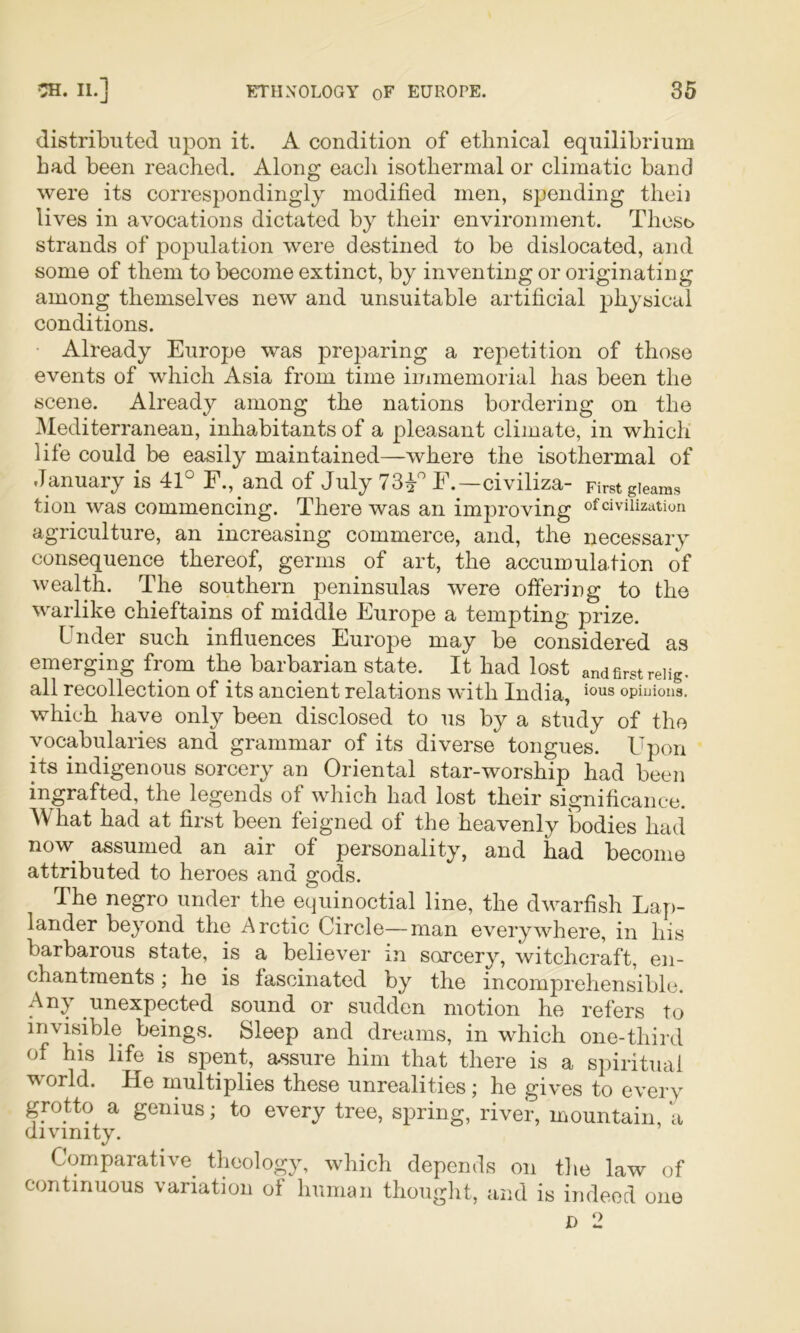 distributed upon it. A condition of ethnical equilibrium bad been reached. Along each isothermal or climatic band were its correspondingly modified men, spending theii lives in avocations dictated by their environment. These strands of population were destined to be dislocated, and some of them to become extinct, by inventing or originating among themselves new and unsuitable artificial physical conditions. ■ Already Europe was preparing a repetition of those events of which Asia from time immemorial has been the scene. Already among the nations bordering on the ^Mediterranean, inhabitants of a pleasant climate, in which life could be easily maintained—where the isothermal of January is 41° E., and of July F.—civiliza- First gleams tion was commencing. There was an improving of civilization agriculture, an increasing commerce, and, the necessary consequence thereof, germs of art, the accumulation of wealth. The southern peninsulas were offering to the warlike chieftains of middle Europe a tempting prize. Under such influences Europe may be considered as emerging from the barbarian state. It had lost and first reiig. all recollection of its ancient relations with India, opinions, which have only been disclosed to us by a study of the vocabularies and grammar of its diverse tongues. Upon its indigenous sorcery an Oriental star-worship had been ingrafted, the legends of which had lost their significance. What had at first been feigned of the heavenly bodies had now assumed an air of personality, and had become attributed to heroes and gods. The negro under the equinoctial line, the dwarfish Lap- lander beyond the Arctic Circle—man everywhere, in his barbarous state, is a believer in sorcery, witchcraft, en- chantments ; he is fascinated by the incomprehensible. Any unexpected sound or sudden motion he refers to invisible beings. Sleep and dreams, in which one-third of his life is spent, assure him that there is a spiritual world. He multiplies these unrealities ; he gives to every grotto a genius; to every tree, spring, river, mountain, a divinity. Comparative^ theology, which depends on the law of continuous variation of human thought, and is indeed one D 2