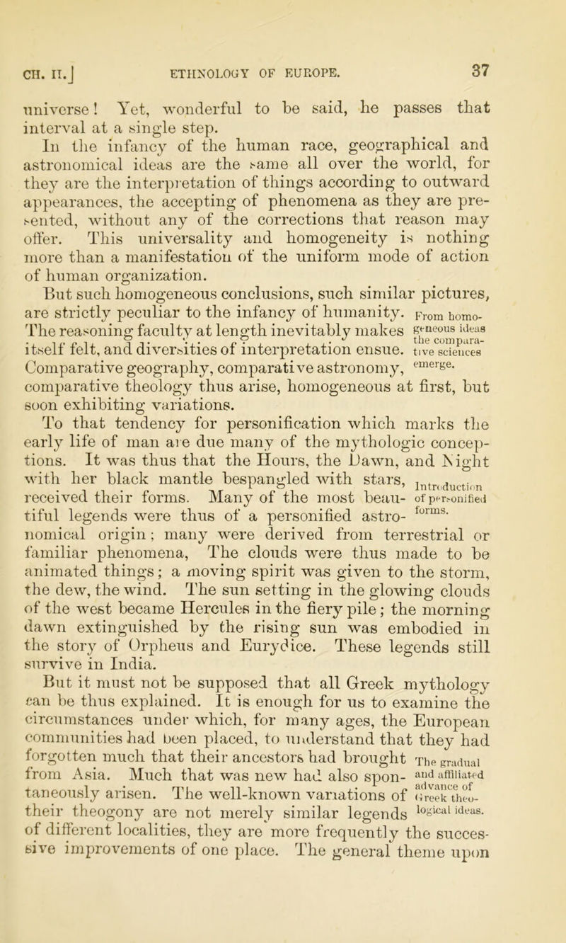 universe! Yet, wonderful to be said, lie passes that interval at a single step. In the infancy of the human race, geographical and astronomical ideas are the same all over the world, for they are the interpretation of things according to outward appearances, the accepting of phenomena as they are pre- sented, without any of the corrections that reason may offer. This universality and homogeneity is nothing more than a manifestation of the uniform mode of action of human organization. But such homogeneous conclusions, such similar pictures, are strictly peculiar to the infancy of humanity. From homo- The reasoning faculty at length inevitably makes itself felt, and diversities of interpretation ensue. tive sciences Comparative geography, comparative astronomy, ^“^e^ge. comparative theology thus arise, homogeneous at first, but soon exhibiting variations. To that tendency for personification which marks the early life of man are due many of the mythologic concep- tions. It was thus that the Hours, the Hawn, and jSight with her black mantle bespangled with stars, , , . received their forms. Many of the most beau- o^■pcr^onifie^^ tiful legends were thus of a personified astro- noniical origin; many were derived from terrestrial or familiar phenomena, The clouds were thus made to be animated things; a moving spirit was given to the storm, the dew, the wind. The sun setting in the glowing clouds of the west became Hercules in the fiery pile; the morning dawn extinguished by the rising sun was embodied in the story of Orpheus and Eurydice. These legends still survive in India. But it must not be supposed that all Greek mythology can be thus explained. It is enough for us to examine the circumstances under which, for many ages, the European communities had been placed, to understand that they had forgotten much that their ancestors had brought The gradual from Asia. Much that was new had also spon- affiliated taneoiisly arisen. The well-known variations of Greek\heo- their theogony are not merely similar legends of different localities, they are more frequently the succes- sive improvements of one place. The general theme upon