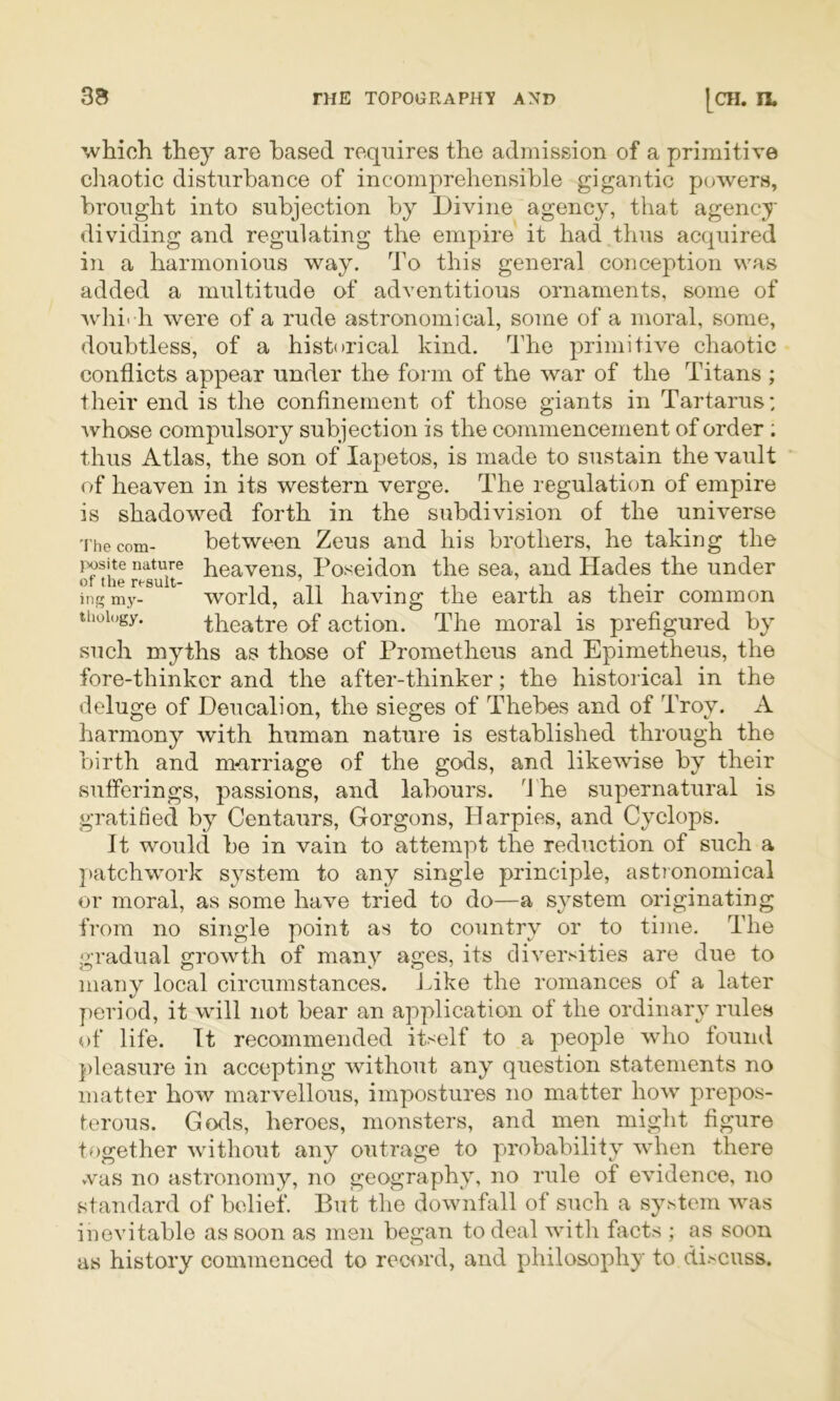 which they are based requires the admission of a primitive chaotic disturbance of incomprehensible gigaiitic powers, brought into subjection by Divine agency, that agency dividing and regulating the empire it had thus acquired in a harmonious way. d'o this general conception was added a multitude of adventitious ornaments, some of whirh were of a rude astronomical, some of a moral, some, doubtless, of a historical kind. The primitive chaotic conflicts appear under the form of the war of the Titans ; their end is the confinement of those giants in Tartarus: Avhose compulsory subjection is the commencement of order ; thus Atlas, the son of lapetos, is made to sustain the vault of heaven in its western verge. The regulation of empire is shadowed forth in the subdivision of the universe The com- between Zeus and his brothers, he takiug the result Poseidon the sea, and Hades the under ingmy- world, all having the earth as their common thoiogy. theatre of action. The moral is prefigured by such myths as those of Prometheus and Epimetheus, the fore-thinker and the after-thinker; the historical in the deluge of Deucalion, the sieges of Thebes and of Troy. A harmony with human nature is established through the birth and murriage of the gods, and likewise by their sufferings, passions, and labours, d'he supernatural is gratified by Centaurs, Gorgons, Harpies, and Cyclops. It would be in vain to attempt the reduction of such a patchwork system to any single principle, astjonomical or moral, as some have tried to do—a s^^stem originating from no single point as to country or to time. The gradual growth of many ages, its diversities are due to many local circumstances. J^ike the romances of a later period, it will not bear an application of the ordinary rules of life. It recommended itself to a people who found })leasure in accepting without any question statements no matter how marvellous, impostures no matter how prepos- terous. Gods, heroes, monsters, and men might figure together without any outrage to probability when there vvas no astronomy, no geography, no rule of evidence, no staiidard of belief. But the downfall of such a system was inevitable as soon as men began to deal with facts ; as soon as history commenced to reciU’d, and philosophy to discuss.