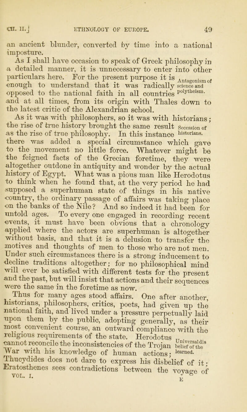 an ancient bliinde]’, converted by time into a national imposture. As I shall have occasion to speak of Greek philosophy in a detailed manner, it is unnecessary to enter into other particulars here. For the present purpose it is Antagonism of enough to understand that it was radically science and opposed to the national faith in all countries P^htiieism. and at all times, from its origin with Thales down to the latest critic of the Alexandrian school. As it was with philosophers, so it was with historians; the rise of true history brought the same result Secession of as the rise of true philosophy. In this instance iiistorians. there was added a special circumstance which gave to the movement no little force. Whatever might bo the feigned facts of the Grecian foretime, they were altogether outdone in antiquity and wonder by the actual history of Egypt. What was a pious man like Herodotus to think when he found that, at the very period he had supposed a superhuman state of things in his native -country, the ordinary passage of affairs was taking place on the banks of the Nile? And so indeed it had been for untold ages. To every one engaged in recording recent events, it must have been obvious that a chronology applied where the actors are superhuman is altogether without basis, and that it is a delusion to transfer the motives and thoughts of men to those who are not men. Under such circumstances there is a strong inducement to <lecline traditions altogether; for no philosophical mind will ever be satisfied with different tests for the present and the past, but will insist that actions and their sequences were the same in the foretime as now. Thiis for many ages stood affairs. One after another, historians, philosophers, critics, poets, had given up the national faith, and lived under a pressure perpetually laid upon them by the public, adopting generally, as their most^ convenient course, an outward compliance with the leligious requirements of the state. Herodotus nannot reconcile the inconsistencies of the Trojan Se7of the War with his knowledge of human actions; Thucydides does not dare to express his disbelief of it • Eratosthenes sees contradictions between the voyage of