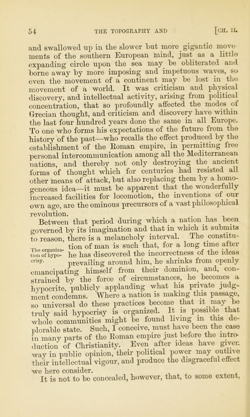 and swallowed up in the slower hut more gigantic move- ments of the southern European mind, just as a littlo expanding circle upon the sea may he obliterated and home away hy more imposing and impetuous waves, so even the movement of a continent may he lost in the movement of a world. It was criticism and physical discovery, and intellectual activity, arising from political concentration, that so profoundly affected the modes of Grecian thought, and criticism and discovery have within the last four hundred years done the same in all Europe. 'Po one who forms his expectations of the future from the history of the past—who recalls the effect produced hy the establishment of the Eoman empire, in permitting free personal intercommunication among all the Mediteiraneaii nations, and thereby not only destroying the_ ancient forms of thought which for centuries had resisted all other means of attack, hut also replacing them hy a homo- geneous idea—it must he apparent that the wonderfully increased facilities for locomotion, the inventions of oui own age, are the ominous precursors of a vast philosophical revolution. ^ • -u v Between that period during which a nation has been governed by its imagination and that in which it submits to reason, there is a melancholy interval. The constitu- . tion of man is such that, for a long time after tionoffypS’ he has discovered the incorrectness of the ideas prevailing around him, he shrinks from openly emancipating himself from their dominion, and, con- strained hy the force of circumstances, he becomes a hypocrite, publicly applauding what his private judg- ment condemns. Where a nation is making this passage, so universal do these practices become that it may ho truly said hypocrisy is organized. It is possible that whole communities might he found living in this de- plorable state. Such, I conceive, must have been the case in many parts of the Eoman empire just before the intro- <luction of Christianity. Even after ideas have given way in public opinion, their political power may outlive their intellectual vigour, and produce the disgraceful effect we here consider. . ^ ^ ± It is not to be concealed, however, that, to some extent,