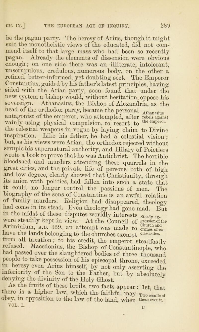 bo the pagan party. The heresy of Arius, though it might suit the monotheistic views of the educated, did not com- mend itself to that large mass who had been so recently pagan. Already the elements of dissension were obvious enough; on one side tliere was an illiterate, intolerant, unscrupulous, credulous, numerous body, on the other a refined, better-informed, yet doubting sect. The Emperor Constantins, guided by his father’s latest principles, having sided with the Arian party, soon found that under the new system a bishop w^ould, without hesitation, oppose his sovereign. Athanasius, the Bishop of Alexandria, as the head of the orthodox party, became the personal . , ‘.r.,! ,, .■‘■-. A Athanasius antagonist oi the emperor, who attempted, after rebels against vainly using physical compulsion, to resort to emperor. the celestial weapons in vogue by laying claim to Divine inspiration. Like his father, he had a celestial vision ; but, as his views were Arian, the orthodox rejected without scruple his supernatural authority, and Hilary of Poictiers wrote a book to prove that he was Antichrist. The horrible bloodshed and murders attending these quarrels in the great cities, and the private life of persons both of high and low degree, clearly showed that Christianity, through its union with politics, had fallen into such a state that it could no longer control the passions of men. The biography of the sons of Constantine is an awful relation of family murders. Eeligion had disappeared, theology had come in its stead. Even theology had gone mad. But in the midst of these disputes worldly interests steady ag- were steadily kept in view. At the Council of gressionof the Ariminium, a.d. 359, an attempt was made to crSo°el have the lands belonging to the churches exempt ^lesiastics. from all taxation; to his credit, the emperor steadfastly refused. Macedonius, the Bishop of Constantinople, who had passed over the slaughtered bodies of three thousand people to take possession of his episcopal throne, exceeded in heresy even Arius himself, by not only asserting the inferiority of the Son to the Father, but by absolutely denying the divinity of the Holy Ghost. As the fruits of these broils, two facts appear : 1st that there is a higher law, which the faithful may Two results oi obey, in opposition to the law of the land, when these events.