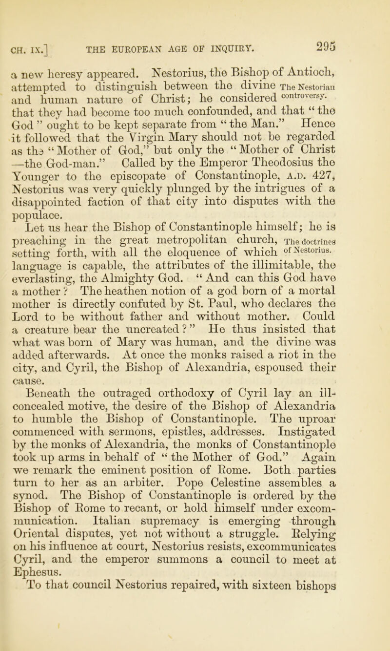 a new heresy appeared. Nestorius, the Bishop of Antioch, attempted to distinguish between the divine The Nestorian and human nature of Christ; he considered controversy, that they had become too much confounded, and that “ the God ” ought to be kept separate from “ the Man.” Hence it followed that the Virgin Mary should not be regarded as thd “ Mother of God,” but only the “ Mother of Christ —the God-man.” Called by the Emperor Theodosius the Younger to the episcopate of Constantinople, a.u. 427, Nestorius was very quickly plunged by the intrigues of a disappointed faction of that city into disputes with the populace. Let us hear the Bishop of Constantinople himself; he is preaching in the great metropolitan church. The doctrines setting forth, with all the eloquence of which of Nestorius. language is capable, the attributes of the illimitable, the everlasting, the Almighty God. “ And can this God have a mother ? The heathen notion of a god born of a mortal mother is directly confuted by St. Paul, who declares the Lord to be without father and without mother. Could a creature bear the uncreated ? ” He thus insisted that what was born of Mary xvas human, and the divine was added afterwards. At once the monks raised a riot in the city, and Cyril, the Bishop of Alexandria, espoused their cause. Beneath the outraged orthodoxy of Cyril lay an ill- concealed motive, the desire of the Bishop of Alexandria to humble the Bishop of Constantinople. The uproar commenced with sermons, epistles, addresses. Instigated by the monks of Alexandria, the monks of Constantinople took up arms in behalf of “ the Mother of God.” Again we remark the eminent position of Pome. Both parties turn to her as an arbiter. Pope Celestine assembles a synod. The Bishop of Constantinople is ordered by the Bishop of Pome to recant, or hold himself under excom- munication. Italian supremacy is emerging through Oriental disputes, yet not without a struggle. Relying on his influence at court, Nestorius resists, excommunicates Cyril, and the emperor summons a council to meet at Ephesus. To that council Nestorius repaired, with sixteen bishops