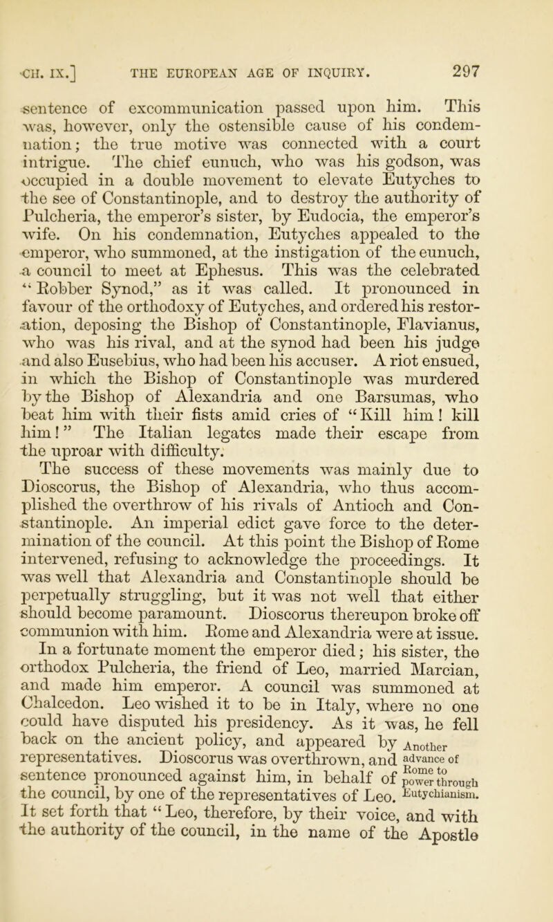 sentence of excommunication passed uj^on liim. This Avas, however, only the ostensible cause of his condem- nation ; the true motive was connected with a court intrigue. The chief eunuch, who was his godson, was occupied in a double movement to elevate Eutyches to the see of Constantinople, and to destroy the authority of Pulcheria, the emperor’s sister, by Eudocia, the emperor’s wife. On his condemnation, Eutyches appealed to the emperor, who summoned, at the instigation of the eunuch, a council to meet at Ephesus. This was the celebrated Eobber Synod,” as it was called. It j)i’Oiio^iiced in favour of the orthodoxy of Eutyches, and ordered his restor- ■ation, deposing the Bishop of Constantinople, Flavianus, who was his rival, and at the synod had been his judge and also Eusebius, who had been his accuser. A riot ensued, in which the Bishop of Constantinople was murdered by the Bishop of Alexandria and one Barsumas, who beat him with their fists amid cries of “ Kill him ! kill him! ” The Italian legates made their escape from the uproar with difficulty. The success of these movements was mainly due to Dioscorus, the Bishop of Alexandria, who thus accom- plished the overthrow of his rivals of Antioch and Con- stantinople. An imperial edict gave force to the deter- mination of the council. At this point the Bishop of Home intervened, refusing to acknowledge the proceedings. It was well that Alexandria and Constantinople should be perpetually struggling, but it was not well that either should become paramount. Dioscorus thereupon broke off communion with him. Eome and Alexandria were at issue. In a fortunate moment the emperor died; his sister, the orthodox Pulcheria, the friend of Leo, married Marcian, and made him emperor. A council was summoned at Chalcedon. Leo wished it to be in Italy, where no one could have disputed his presidency. As it was, he fell back on the ancient policy, and appeared by Another representatives. Dioscorus was overthrown, and advance of sentence pronounced against him, in behalf of poTe? through the council, by one of the representatives of Leo. ^^atychtanism. It set forth that “ Leo, therefore, by their voice, and with the authority of the council, in the name of the Apostle