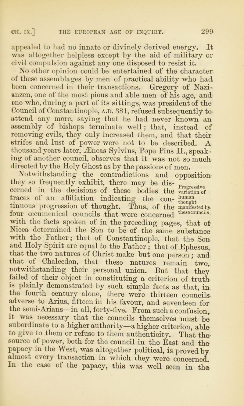 appealed to had no innate or divinely derived energy. It was altogether helpless except by the aid of military or civil compulsion against any one disposed to resist it. No other opinion could he entertained of the character of these assemblages by men of practical ability who had been concerned in their transactions. Gregory of Nazi- anzen, one of the most pious and able men of his age, and one who, during a part of its sittings, was president of the Council of Constantinople, a.d. 381, refused subsequently tO' attend any more, saying that he had never known an assembly of bishops terminate well; that, instead of removing evils, they only increased them, and that their strifes and lust of power were not to be described. A thousand years later, Aeneas Sylvius, Pope Pius II., speak- ing of another council, observes that it was not so much directed by the Holy Ghost as by the passions of men. Notwithstanding the contradictions and opposition' they so frequently exhibit, there may be dis- cei ned in the decisions of these bodies the variation of traces of an affiliation indicating the con- tinuous progression of thought. Thus, of the manifested bj four oecumenical councils that were concerned with the facts spoken of in the preceding pages, that ol Nicea determined the Son to be of the same substance with the Father; that of Constantinople, that the Son and Holy Spirit are equal to the Father; that of Ephesus, that the two natures of Christ make but one person ; and that of Chalcedon, that these natures remain two, notwithstanding their personal union. But that they failed of their object in constituting a criterion of truth is plainly demonstrated by such simple facts as that, in the fourth century alone, there were thirteen councils adverse to Arius, fifteen in his favour, and seventeen for the semi-Arians—in all, forty-five. From such a confusion,, it was necessary that the councils themselves must be subordinate to a higher authority—a higher criterion, able to give to them or refuse to them authenticity. That the- source of power, both for the council in the East and the papacy in the West, was altogether political, is proved by almost every transaction in which chey were concerned. In the case of the papacy, this was well seen in the