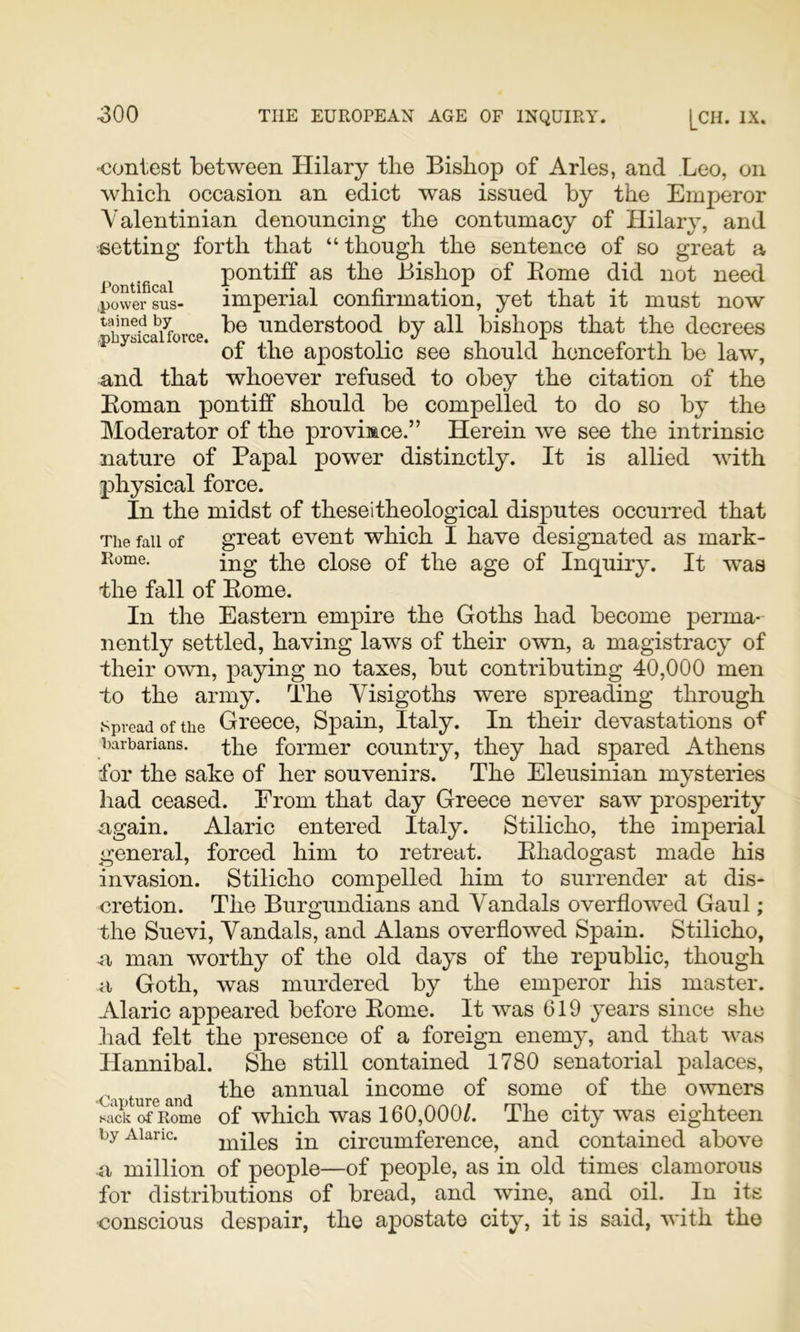 'Contest between Hilary the Bishop of Arles, and Leo, on which occasion an edict was issued by the Emperor Valentinian denouncing the contumacy of Hilary, and setting forth that “though the sentence of so great a pontiff as the Bishop of Borne did not need .power sus- imperial connrmation, yet that it must now tained by pg understood by all bishops that the decrees p y&ica 01 . apostolic See should henceforth be law, and that whoever refused to obey the citation of the Boman pontiff should be compelled to do so by the Moderator of the province.” Herein we see the intrinsic nature of Papal power distinctly. It is allied with pli3^sical force. In the midst of these!theological disputes occurred that The fall of great event which I have designated as mark- Rome. ij2g the close of the age of Inquir3^ It was the fall of Borne. In the Eastern empire the Goths had become perma- nently settled, having laws of their own, a magistracy’ of their own, paying no taxes, but contributing 40,000 men to the army. The Visigoths were spreading through Spread of the Greece, Spain, Italy. In their devastations of barbarians, ^he former country, they had spared Athens for the sake of her souvenirs. The Eleusinian mysteries had ceased. From that day Greece never saw prosperity again. Alaric entered Italy. Stilicho, the imperial general, forced him to retreat. Bhadogast made his invasion. Stilicho compelled him to surrender at dis- cretion. The Burgundians and Vandals overflowed Gaul; the Suevi, Vandals, and Alans overflowed Spain. Stilicho, a man worthy of the old days of the republic, though a Goth, was murdered by the emperor his master. Alaric appeared before Borne. It was 619 ymars since she had felt the presence of a foreign enemy’, and that was Hannibal. She still contained 1780 senatorial palaces, the annual income of some of the owners sack of Rome of which was 160,000/. The city was eighteen by Alaric. 2uiles in circumference, and contained above u million of people—of people, as in old times clamorous for distributions of bread, and wine, and oil. In its ■conscious despair, the apostate city, it is said, with the