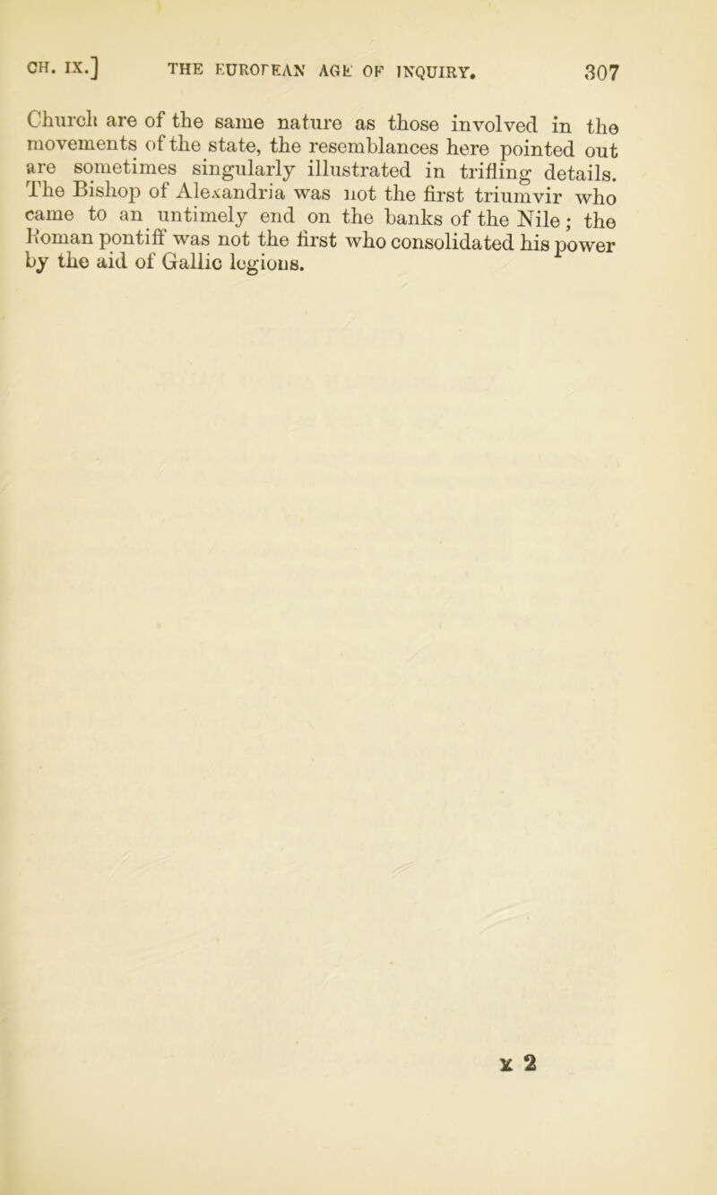 Church are of the same nature as those involved in the movements of the state, the resemblances here pointed out are sometimes singularly illustrated in trifling details. The Bishop of Alexandria was not the first triumvir who came to an untimely end on the banks of the Nile; the Boman pontiff was not the first who consolidated his power by the aid of Gallic legions.