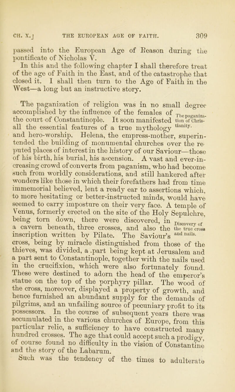 passed into the European Age of Eeason during the pontificate of Nicholas V. In this and the following chapter I shall therefore ti-eat of the age of Faith in the East, and of the catastrophe that closed it. I shall then turn to the Age of Faith in the West—a long but an instructive story. The paganization of religion was in no small degree accomplished by the influence of the females of Ti,epaganiza the court of Constantinople. It soon manifested tion of Chris- all the essential features of a true mythology and hero-worship. Helena, the empress-mother, superin- tended the building of monumental churches over the re- ])uted places of interest in the history of our Saviour—those of his birth, his burial, his ascension. A vast and ever-in- creasing crowd of converts from paganism, who had become such from worldly considerations, and still hankered after wonders like those in which their forefathers had from time immemorial believed, lent a ready ear to assertions which, to more hesitating or better-instructed minds, would have seemed to carry imposture on their very face. A temple of Venus, formerly erected on the site of the Holy Sepulchre, being torn down, there were discovered, in Dig^over of' a cavein beneath, three crosses, and also the tiie true cross inscription written by Pilate. The Saviour’s cross, being by miracle distinguished from those of the thieves, was divided, a .part being kept at Jerusalem and a part sent to Constantinople, together with the nails used in the crucifixion, which were also fortunately found. These were destined to adorn the head of the emperor’s statue on the top of the porphyry pillar. The wood of the cross, moreover, displayed a property of growth, and hence furnished an abundant supply for the demands of pilgrims, and an unfailing source of pecuniary profit to its possessors. In the course of subsequent years there was accumulated in the various churches of Europe, from this particular relic, a sufficiency to have constructed many hundred crosses. The age that could accept such a prodio-y of course found no difficulty in the vision of Constantme and the story of the Labarum. Such was the tendency of the times to adulterate