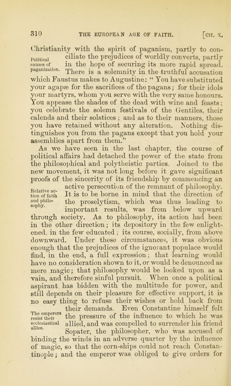 (Christianity with the spirit of paganism, partly to con- Poiiticai ciliate the prejudices of worldly converts, partly causes of ill the hope of securing its more rapid spread, paganization. jg solemnity in the truthful accusation which Faustus makes to Augustine: “ You have substituted your agapse for the sacrifices of the pagans; for their idols your martyrs, whom you serve with the very same honours. You appease the shades of the dead with wine and feasts; you celebrate the solemn festivals of the Gentiles, their calends and their solstices ; and as to their manners, those you have retained without any alteration. Nothing dis- tinguishes you from the pagans except that you hold your assemblies apart from them.’' As we have seen in the last chapter, the course of political affairs had detached the power of the state from the philosophical and polytheistic parties. Joined to the new movement, it was not long before it gave significant proofs of the sincerity of its friendship by commencing an active persecution of the remnant of philosophy. tion^o7fafth It is to be borne in mind that the direction of andphiio- -^1^0 proselvtism, which was thus leadins; to sopny. • ^ important results, was from below upward through society. As to philosophy, its action had been in the other direction; its depository in the few enlight- ened, in the few educated ; its course, socially, from above downward. Under these circumstances, it was obvious enough that the prejudices of the ignorant populace would find, in the end, a full expression; that learning would have no consideration shown to it, or would be denounced as mere magic; that philosophy would be looked upon as a vain, and therefore sinful pursuit. When once a political aspirant has bidden with the multitude for power, and still depends on their pleasure for effective support, it is no easy thing to refuse their wishes or hold back from their demands. Even Constantine himself felt the pressure of the influence to which he was ecclesiastical allied, and was compelled to surrender his friend Sopater, the philosopher, who was accused of binding the winds in an adverse quarter by the influence of magic, so that the corn-ships could not reach Constan- tinople ; and the emperor was obliged to give orders for