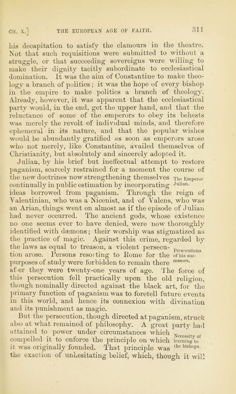 liis decapitation to satisfy the clamours in the theatre. Not that such requisitions were submitted to without a strugg’le, or that succeeding sovereigns were willing to make their dignity tacitly subordinate to ecclesiastical domination. It was the aim of Constantine to make theo- logy a branch of politics ; it was the hope of every bishop in the empire to make politics a branch of theology. A^lready, however, it was apparent that the ecclesiastical party would, in the end, get the upper hand, and that the reluctance of some of the emperors to obey its behests was merely the revolt of individual minds, and therefore ephemeral in its nature, and that the popular wishes would be abundantly gratified as soon as emperors arose who not merely, like Constantine, availed themselves of Christianity, but absolutely and sincerely adopted it. Julian, by his brief but ineffectual attempt to restore paganism, scarcely restrained for a moment the course of the new doctrines now strengthening themselves The Emperor continually in public estimation b} incorporating Julian, ideas borrowed from paganism. Through the reign of Yalentinian, who was a Nicenist, and of Valens, who was an Arian, things went on almost as if the episode of J ulian had never occurred. The ancient gods, whose existence no one seems ever to have denied, were now thoroughly identified with daemons; their worship was stigmatized as the practice of magic. Against this crime, regarded by the laws as equal to treason, a violent persecu- „ A. ^ X i'^prspciitioim tion arose. Persons resoiting to Koine for the ofihssuc- purposes of study were forbidden to remain there afier they were twenty-one years of age. 'lire force of this persecution fell practically upon the old religion, though nominally directed against the black art, for the primary function of paganism was to foretell future events in this world, and hence its connexion with divination and its punishment as magic. But the persecution, though directed at paganism, struck also at what remained of philosophy. A great party had attained to power under circumstances which comj)elled it to enforce the principle on which learn^ng^to i t was originally founded. Tha t principle was the exaction of unhesitating belief, which, though it will