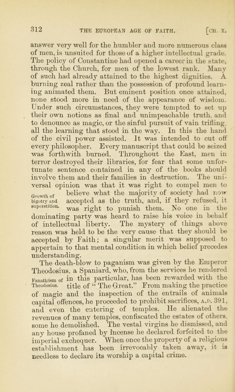 answer very well for the humbler and more numerous class of men, is unsuited for those of a higher intellectual grade. The policy of Constantine had opened a career in the state, through the Church, for men of the lowest rank. Many of such had already attained to the highest dignities. A burning zeal rather than the possession of profound learn- ing animated them. But eminent position once attained, none stood more in need of the appearance of wisdom. Under such circumstances, they were tempted to set up their own notions as final and unimpeachable truth, and to denounce as magic, or the sinful pursuit of vain trifling all the learning that stood in the way. In this the hand of the civil power assisted. It was intended to cut off every philosopher. Every manuscript that could be seized was forthwith burned. Throughout the East, men in terror destroyed their libraries, for fear that some unfor- tunate sentence contained in any of the books should involve them and their families in destruction. The uni- versal opinion was that it was right to compel men to Growth of believe what the majority of society had now bigotry and accepted as the truth, and, if they refused, it superstition. right to punish them. No one in the dominating party was heard to raise his voice in behalf of intellectual liberty. The mystery of things above reason was held to be the very cause that they should be accepted by Faith; a singular merit was supposed to appertain to that mental condition in which belief precedes understanding. The death-blow to paganism was given by the Emperor Theodosius, a Spaniard, who, from the services he rendered Fanaticism of in tliis particular, has been rewarded with the Theodosius. title of “ The Great.” From making the practice of magic and the inspection of the entrails of animals capital offences, he proceeded to prohibit sacrifices, a.d. 391, and even the entering of temples. He alienated the revenues of many temples, confiscated the estates of others, some he demolished. The vestal virgins he dismissed, and any house profaned by incense he declared forfeited to the imperial exchequer. When once the property of a religious establishment has been irrevocably taken away, it is needless to declare its worship a capital crime.