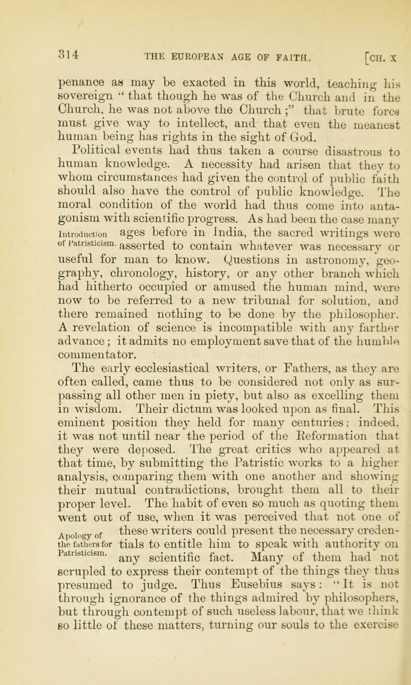 penance as may be exacted in this world, teaching his sovereign “ that though he was of the Church and in the Church, he was not above the Church that brute forc« must give way to intellect, and that even the meanest human being has rights in the sight of God. Political events had thus taken a course disastrous to human knowledge. A necessity had arisen that they to whom circumstances had given the control of public faith should also have the control of public knowledge. The moral condition of the world had thus come into anta- gonism with scientific progress. As had been the case many Introduction Rgos before in India, the sacred writings were of patnsticism. asserted to contain whatever was necessary or useful for man to know. Questions in astronom}% geo- graphy, chronology, history, or any other branch which had hitherto occupied or amused the human mind, were now to be referred to a new tribunal for solution, and there remained nothing to be done by the philosopher. A revelation of science is incompatible with any farther advance; it admits no employment save that of the humble commentator. The early ecclesiastical writers, or Fathers, as they are often called, came thus to be considered not only as sur- passing all other men in piety, but also as excelling them in wisdom. Their dictum was looked upon as final. This eminent position they held for many centuries; indeed, it was not until near the period of the Eeformation that they were deposed. The great critics who appeared at that time, by submitting the Patristic works to a higher analysis, comparing them with one another and showing their mutual contradictions, brought them all to their proper level. The habit of even so much as quoting them went out of use, when it was perceived that not one of Apology of fl^Gse writers could present the necessary creden- the fathers for tials to entitle him to speak with authority on Patnsticism. scientific fact. Many of them had not scrupled to express their contempt of the things they thus presumed to judge. Thus Eusebius says: “ It is not through ignorance of the things admired by philosophers, but through contempt of such useless labour, that we think so little of these matters, turning our souls to the exercise