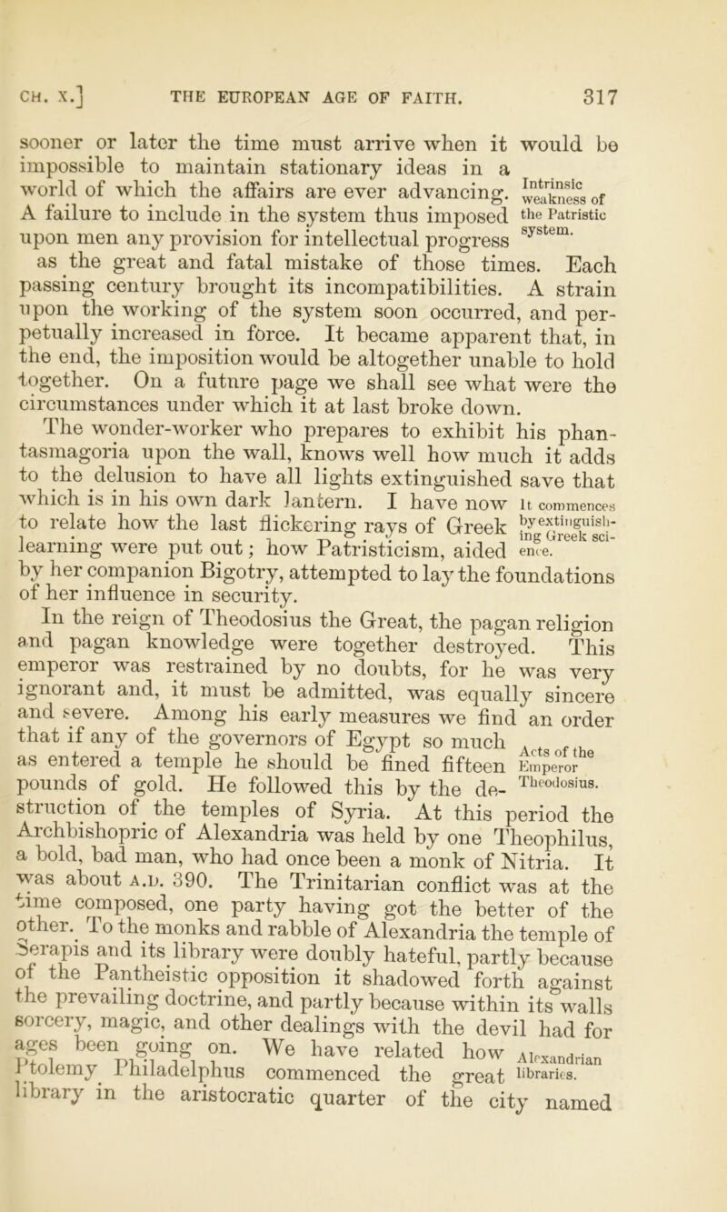sooner or later the time must arrive when it would be impossible to maintain stationary ideas in a world of which the affairs are ever advancing. weaknSs of A failure to include in the system thus imposed the Patristic upon men any provision for intellectual progress as the great and fatal mistake of those times. Each passing century brought its incompatibilities. A strain upon the working of the system soon occurred, and per- petually increased in force. It became apparent that, in the end, the imposition would be altogether unable to hold together. On a future page we shall see what were the circumstances under which it at last broke down. The wonder-worker who prepares to exhibit his phan- tasmagoria upon the wall, knows well how much it adds to the delusion to have all lights extinguished save that which IS in his own dark lantern. I have now it commences to relate how the last flickering: rays of Greek l^yextinguisii- learning were put out; how Patristicism, aided eme. by her companion Bigotry, attempted to lay the foundations of her influence in security. In the reign of Theodosius the Great, the pagan religion and pagan knowledge were together destroyed. This emperor was restrained by no doubts, for he was very ignorant and, it must be admitted, was equally sincere and severe. Among his early measures we find an order that if any of the governors of Egypt so much as entered a temple he should be fined fifteen Emperor pounds of gold. He followed this by the de- Tbcodosius. sti notion of the temples of Syria. At this period the Archbishopric of Alexandria was held by one Theophilus, a bold, bad man, who had once been a monk of Nitria. It ■was about a.d. 390. The Trinitarian conflict was at the time composed, one party having got the better of the other.^ To the monks and rabble of Alexandria the temple of ierapis and its library were doubly hateful, partly because 01 the Pantheistic opposition it shadowed forth against the prevailing doctrine, and partly because within its walls sorcery, magic, and other dealings with the devil had for ages been going on. We have related how Alexandrian j tolemy^ 1 hiladelphus commenced the great libraries, library in the aristocratic quarter of the city named