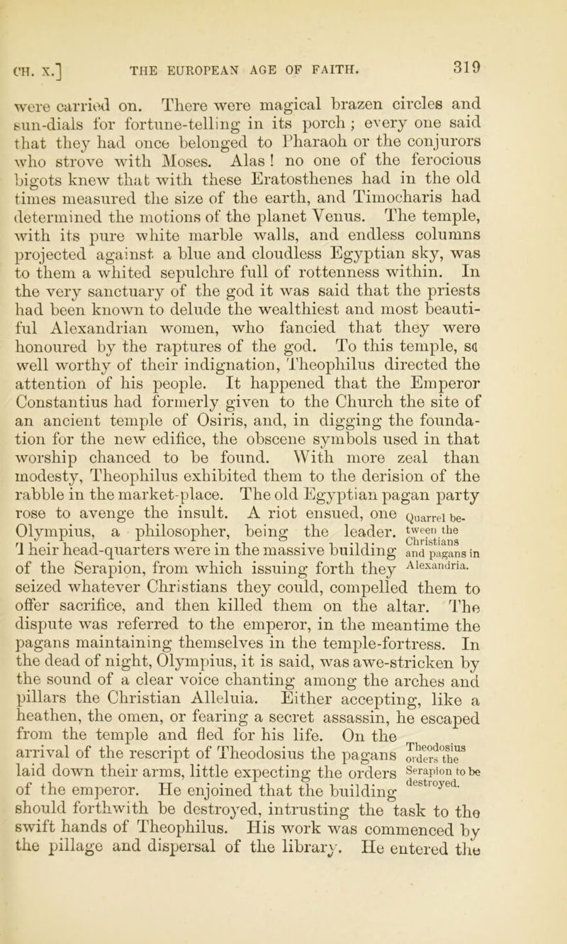 were carried on. There were magical brazen circles and bun-dials for fortune-telling in its porch ; every one said that they had once belonged to Pharaoh or the conjurors who strove with Moses. Alas ! no one of the ferocious bigots knew that with these Eratosthenes had in the old times measured the size of the earth, and Timocharis had determined the motions of the planet Venus. The temple, with its pure white marble walls, and endless columns projected against a blue and cloudless Egyptian sky, was to them a whited sepulchre full of rottenness within. In the very sanctuary of the god it was said that the priests had been known to delude the wealthiest and most beauti- ful Alexandrian women, who fancied that they were honoured by the raptures of the god. To this temple, sd well worthy of their indignation, Theophilus directed the attention of his peojole. It happened that the Emperor Constantins had formerly given to the Church the site of an ancient temple of Osiris, and, in digging the founda- tion for the new edifice, the obscene symbols used in that worship chanced to be found. With more zeal than modesty, Theophilus exhibited them to the derision of the rabble in the market-place. The old Egyptian pagan party rose to avenge the insult. A riot ensued, one Quarrel be- Olympius, a philosopher, being the leader. d heir head-quarters were in the massive building and pagans in of the Serapion, from which issuing forth they Alexandria, seized whatever Christians they could, compelled them to offer sacrifice, and then killed them on the altar. The dispute was referred to the emperor, in the meantime the pagans maintaining themselves in the temple-fortress. In the dead of night, Olympius, it is said, was awe-stricken by the sound of a clear voice chanting among the arches and pillars the Christian Alleluia. Either accepting, like a heathen, the omen, or fearing a secret assassin, he escaped from the temple and fled for his life. On the arrival of the rescript of Theodosius the pagans ^dersThT laid down their arms, little expecting the orders Serapion to be of the emperor. He enjoined that the building should forthwith be destroyed, intrusting the task to the swift hands of Theophilus. His work was commenced by the pillage and dispersal of the library. He entered the