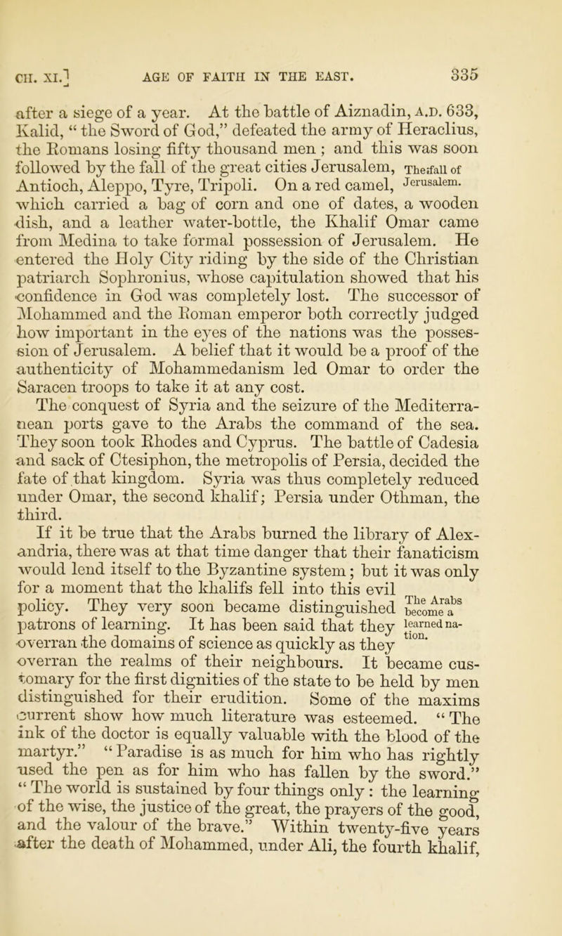 after a siege of a year. At the battle of Aiznadin, a.d. 633, Kalid, “ the Sword of God,” defeated the army of Heraclius, the Romans losing fifty thousand men ; and this was soon followed by the fall of the great cities Jerusalem, Therfaii of Antioch, Aleppo, Tyre, Tripoli. On a red camel, Jerusalem, which carried a bag of corn and one of dates, a wooden dish, and a leather water-bottle, the Khalif Omar came from Medina to take formal possession of Jerusalem. He entered the Holy City riding by the side of the Christian patriarch Sophronius, whose capitulation showed that his ■confidence in God was completely lost. The successor of Mohammed and the Roman emperor both correctly judged how important in the eyes of the nations was the posses- sion of Jerusalem. A belief that it would be a proof of the authenticity of Mohammedanism led Omar to order the Saracen troops to take it at any cost. The conquest of Syria and the seizure of the Mediterra- nean ports gave to the Arabs the command of the sea. They soon took Rhodes and Cyprus. The battle of Cadesia and sack of Ctesiphon, the metro]Dolis of Persia, decided the fate of that kingdom. Syria was thus completely reduced under Omar, the second khalif; Persia under Othman, the third. If it be true that the Arabs burned the library of Alex- andria, there was at that time danger that their fanaticism would lend itself to the Byzantine system; but it was only for a moment that the khalifs fell into this evil policy. They very soon became distinguished patrons of learning. It has been said that they i?amedna- •overran the domains of science as quickly as they overran the realms of their neighbours. It became cus- tomary for the first dignities of the state to be held by men distinguished for their erudition. Some of the maxims current show how much literature was esteemed. “ The ink of the doctor is equally valuable with the blood of the martyr.” “Paradise is as much for him who has rightly used the pen as for him who has fallen by the sword.” “The world is sustained by four things only : the learning of the wise, the justice of the great, the prayers of the good, and the valour of the brave.” Within twenty-five years after the death of Mohammed, under Ali, the fourth khalif.