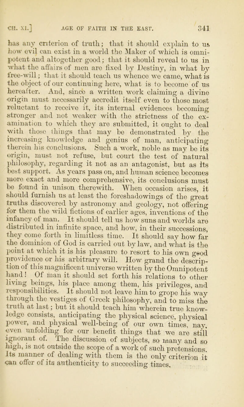 has any criterion of truth; that it should explain to us, Jiow evil can exist in a world the Maker of which is omni- potent and altogether good; that it should reveal to us in what the afiairs of men are fixed hy Destiny, in what by free-will; that it should teach us whence Ave came, what is the object of our continuing here, what is to become of us hereafter. And, since a written work claiming a divine origin must necessarily accredit itself even to those most reluctant to receive it, its internal evidences becoming ^stronger and not Avcaker Avith the strictness of the ex- umination to Avhich they are submitted, it ought to deal Avith those things that may be demonstrated by the increasing knoA\dedgc and genius of man, anticipating therein his conclusions. Such a Avork, noble as may be its origin, must not refuse, but court the test of natural philosophy, regarding it not as an antagonist, but as its best support. As years jDass on, and human scienee becomes more exact and more comprehensive, its conclusions must be found in unison theroAvith. When occasion arises, it should furnish us at least the foreshadoAAungs of the great truths discovered by astronomy and geology, not offering for them the Avild fictions of earlier ages, inventions of the infancy of man. It should tell us hoAV suns and Avorlds are distributed in infinite space, and hoAv, in their successions, they come forth in limitless time. It should say hoAV far the dominion of God is carried out by laA\', and Avhat is the point at which it is his pleasure to resort to his OAvn g@od piovidence or his arbitrary Avill. Hoav grand the descrip- tion of this magnificent universe AAuitten by the Omnipotent hand! Of man it should set forth his relations to other living beings, his place among them, his privileges, and responsibilities. It should not leax^e him to grope his Avay through the vestiges of Greek philosophy, and to miss the truth at last; but it should teach him Avherein true know- ledge consists, anticipating the physical science, physical poAver, and physical well-being of our OAvn times, nay, ■even unfolding^ for our benefit things that we are stili ignoiant of. I he discussion of subjects, so many and so high, is not outside the scope of a Avork of such pretensions. Its manner of dealing with them is the only criterion it can offer of its authenticity to succeeding times.