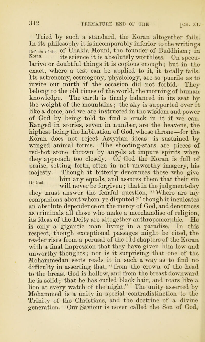 Tried by such a standard, the Koran altogether fails. In its philosophy it is incomparably inferior to the writings Defects of the of Chalda Mouni, the founder of Buddhism; in Koran. scienco it is absolutely worthless. On specu- lative or doubtful things it is copious enough; but in tho exact, where a test can be applied to it, it totally fails. Its astronomy, cosmogony, physiology, are so puerile as to invite our mirth if the occasion did not forbid. They belong to the old times of the world, the morning of human knowledge. The earth is firmly balanced in its seat by the weight of the mountains; the sky is supported over it like a dome, and we are instructed in the wisdom and power of God by being told to find a crack in it if we can. Banged in stories, seven in number, are the heavens, the highest being the habitation of God, whose throne—for the Koran does not reject Assyrian ideas—is sustained by winged animal forms. The shooting-stars are pieces of red-hot stone thrown by angels at impure spirits when they approach too closely. Of God the Koran is full of praise, setting forth, often in not unworthy imagery, his majesty. Though it bitterly denounces those who give him any equals, and assures them that their sin will never be forgiven ; that in the judgment-day they must answer the fearful question, “ Where are my companions about whom ye disputed ?” though it inculcates an absolute dependence on the mercy of God, and denounces as criminals all those who make a merchandise of religion, its ideas of the Deity are altogether anthropomorphic. He is only a gigantic man living in a paradise. In this respect, though exceptional passages might be cited, the reader rises from a perusal of the 114 chapters of the Koran with a final impression that they have given him low and unworthy thoughts; nor is it surprising that one of the Mohammedan sects reads it in such a way as to find no difficulty in asserting that, “ from the crown of the head to the breast God is hollow, and from the breast downward he is solid; that he has curled black hair, and roars like a lion at every watch of the night.” The unity asserted by Mohammed is a unity in special contradistinction to the Trinity of the Christians, and the doctrine of a divine generation. Our Saviour is never called the Son of God, Its Gotl.