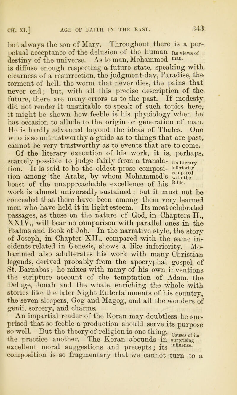 but always the son of Mary. Throughout there is a j-jer- petual acceptance of the delusion of the human its views of destiny of the universe. As to man, Mohammed is diffuse enough respecting a future state, speaking with clearness of a resurrection, the judgment-day. Paradise, the torment of hell, the worm that never dies, the pains that never end; but, with all this precise description of the future, there are many errors as to the past. If modesty did not render it unsuitable to speak of such topics here, it might be shown how feeble is his physiology when he has occasion to allude to the origin or generation of man. Me is hardly advanced bey^ond the ideas of, Thales. One who is so untrustworthy a guide as to things that are past, cannot be very trustworthy as to events that are to come. Of the literary execution of his work, it is, perhaps, scarcely^ possible to judge fairly^ from a transla- Kg nterary tion. It is said to be the oldest prose composi- inferiority tion among the Arabs, by whom Mohammed’s with the l)oast of the unapproachable excellence of his Avork is almost universally sustained; but it must not be concealed that there have been among them very learned men who have held it in light esteem. Its most celebrated passages, as those on the nature of God, in Chapters II., XXIV., will bear no comparison with parallel ones in the Psalms and Book of Job. In the narrative style, the story of Joseph, in Chapter XII., compared with the same in- cidents related in Genesis, shows a like inferiority. Mo- hammed also adulterates his work with many Christian legends, derived probably from the apocryphal gospel of St. Barnabas; he mixes Avith many of his own inventions the scripture account of the temptation of Adam, the Deluge, Jonah and the whale, enriching the whole Avith stories like the later Night Entertainments of his country, the seven sleepers, Gog and Magog, and all the wonders of genii, sorcery, and charms. An impartial reader of the Koran may doubtless be sur- prised that so feeble a production should serve its purpose so well. But the theory of religion is one thing, ^ */ o o* CiUlsos of its the practice another. The Koran abounds in surprising excellent moral suggestions and precepts; its composition is so fragmentary that Ave cannot turn to a