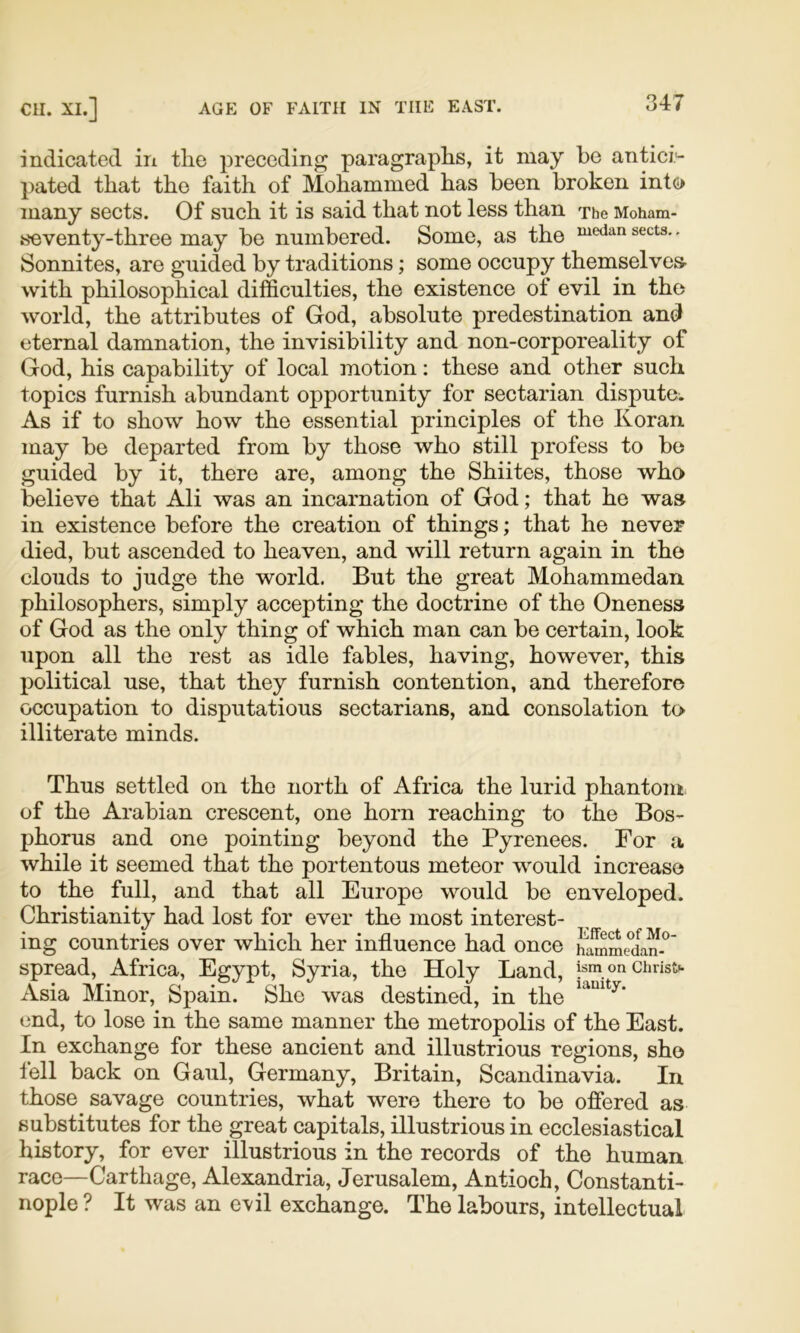 indicated in the preceding paragraphs, it may he antici*- pated that the faith of Mohammed has been broken into many sects. Of such it is said that not less than The Moham- seventy-three may be numbered. Some, as the sects.. Sonnites, are guided by traditions; some occupy themselves- with philosophical difficulties, the existence of evil in the world, the attributes of God, absolute predestination and eternal damnation, the invisibility and non-corporeality of God, his capability of local motion: these and other such topics furnish abundant opportunity for sectarian dispute. As if to show how the essential principles of the Koran may be departed from by those who still profess to be guided by it, there are, among the Shiites, those who believe that Ali was an incarnation of God; that he was in existence before the creation of things; that he never died, but ascended to heaven, and will return again in the clouds to judge the world. But the great Mohammedan philosophers, simply accepting the doctrine of the Oneness of God as the only thing of which man can be certain, look upon all the rest as idle fables, having, however, this political use, that they furnish contention, and therefore occupation to disputatious sectarians, and consolation to illiterate minds. Thus settled on the north of Africa the lurid phantom of the Arabian crescent, one horn reaching to the Bos- phorus and one pointing beyond the Pyrenees. For a while it seemed that the portentous meteor would increase to the full, and that all Europe would be enveloped. Christianity had lost for ever the most interest- ing countries over which her influence had once hammedan-^’ spread, Africa, Egypt, Syria, the Holy Land, pm on Christ*. Asia Minor, Spain. She was destined, in the end, to lose in the same manner the metropolis of the East. In exchange for these ancient and illustrious regions, she tell back on Gaul, Germany, Britain, Scandinavia. In those savage countries, what were there to bo offered as substitutes for the great capitals, illustrious in ecclesiastical history, for ever illustrious in the records of the human race—Carthage, Alexandria, Jerusalem, Antioch, Constanti- nople ? It was an e\il exchange. The labours, intellectual