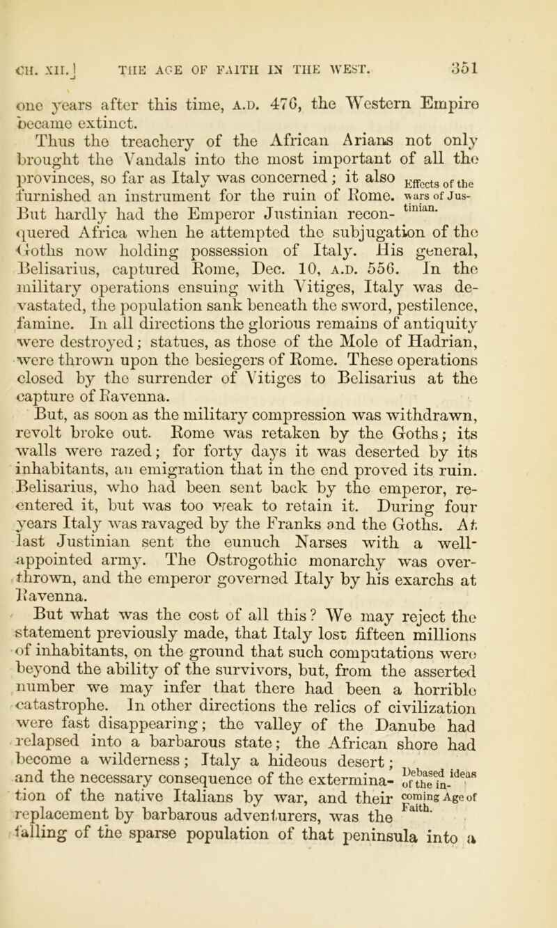 one years after tins time, a.d. 47G, the Western Empire became extinct. Tims the treachery of the African Arians not only brought the Vandals into the most important of all the provinces, so far as Italy was concerned ; it also p^ffccts of the furnished an instrument for the ruin of home. wars of Jus- Ihit hardly had the Emperor Justinian recon- quered Africa when he attempted the subjugation of the (loths now holding possession of Italy. His general, Belisarius, captured Rome, Dec. 10, a.d. 556. In the military operations ensuing with Yitiges, Italy was de- vastated, the population sank beneath the sword, pestilence, famine. In all directions the glorious remains of antiquity were destroyed; statues, as those of the Mole of Hadrian, were thrown upon the besiegers of Rome. These operations closed by the surrender of Yitiges to Belisarius at the capture of Ravenna. But, as soon as the military compression was withdrawn, revolt broke out. Rome was retaken by the Goths; its walls were razed; for forty days it was deserted by its inhabitants, an emigration that in the end proved its ruin. Belisarius, who had been sent back by the emperor, re- entered it, but was too vreak to retain it. During four years Italy was ravaged by the Franks and the Goths. At, last Justinian sent the eunuch Narses with a well- appointed army. The Ostrogothic monarchy w'as over- thrown, and the emperor governed Italy by his exarchs at Iiavenna. But what was the cost of all this ? We may reject the statement previously made, that Italy lost fifteen millions of inhabitants, on the ground that such computations were beyond the ability of the survivors, but, from the asserted number we may infer that there had been a horrible catastrophe. In other directions the relics of civilization were fast disappearing; the valley of the Danube had relapsed into a barbarous state; the African shore had become a wilderness; Italy a hideous desert; and the necessary consequence of the extermina- tion of the native Italians by war, and their coming Age of replacement by barbarous adventurers, was the falling of the sparse population of that peninsula into (i