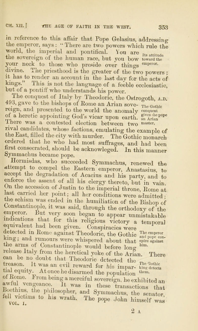 in lefeience to this affair that Pope Gelasius, addressing the emperor, says : “ There are two powers which rule the world, the imperial and pontifical. You are jtgattit d the sovereign of the human race, but you bow towSd the^ your neck to those who preside over things divine. Aiie priesthood is the greater of the two powers j it has^to render an account in the last day for the acts of kings. I his is not the language of a feeble ecclesiastic, but of a pontiff who understands his power. *lhe conquest ot Italy by Theodoric, the Ostrogoth, a.d. 493, gave to the bishops of Rome an Arian sove- xhe Gothic reign, and presented to the world the anomaly conquest of a heretic appointing God’s vicar upon earth. anTrian^''*'® There was a contested election between two Piaster, rival candidates, whose factions, emulating the example of the East, filled the city with murder. The Gothic monarch ordered that he who had most suffrages, and had been first consecrated, should be acknowleged. In this manner bymmachus became pope. Ilormisdas, who succeeded Symmachus, renewed the attempt to compel the Eastern emperor, Anastasius, to accept the degradation of Acacius and his party, and to enforce the assent of all his clergy thereto, but in vain. Un the accession of Justin to the imperial throne, Rome at last carried her point; all her conditions were admitted • ^e schism was ended in the humiliation of the Bishop of Constantinople, it was said, through the orthodoxy of the emperor. But very soon began to appear unmistakable indications that for this religious victory a temporal equivalent had been given. Conspiracies were detected in Rome against Theodoric the Gothic emperor king; and rumours were whispered’about that Mre‘’°a^aiSr the arms of Constantinople would before lone; release Italy from the heretical yoke of the Arian. There can be no doubt that Theodoric detected the treason. It was an evil reward for his impar- tial equity. At once he disarmed the population 0 Rome. From being a merciful sovereign, he exhibited an awful vengeance It was in these transactions that Boethius, the pWosopher, and Symmachus, the senator fell VIC ims to his wrath. The pope John himself was VUl^* !•