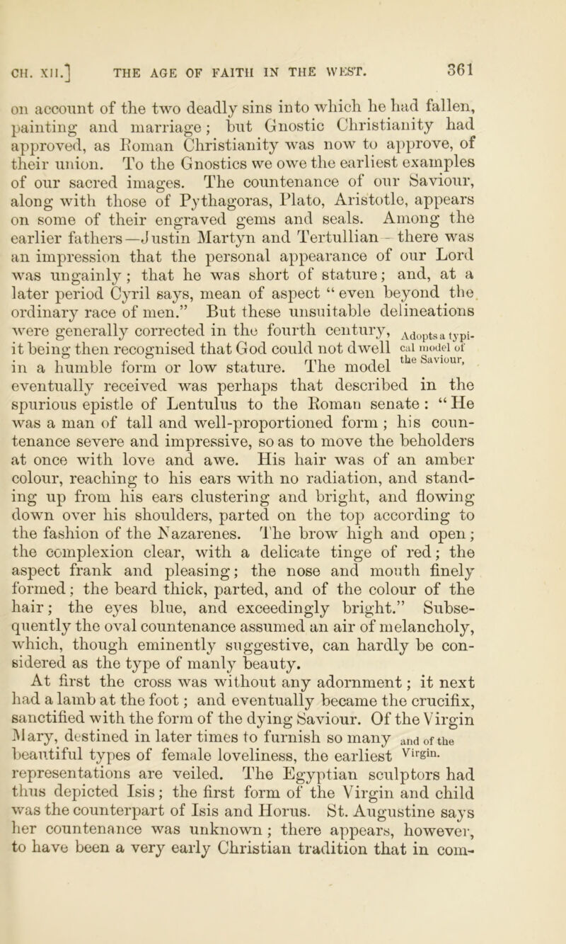 Oil account of the two deadly sins into which he had fallen, painting and marriage; but Gnostic Christianity had approved, as Eonian Christianity was now to approve, of their union. To the Gnostics we owe the earliest examples of our sacred images. The countenance of our Saviour, along with those of Pythagoras, Plato, Aristotle, appears on some of their engraved gems and seals. Among the earlier fathers—Justin Martyn and Tertullian-—there was an impression that the personal appearance of our Lord was ungainly; that he was short of stature; and, at a later period Cyril says, mean of aspect “ even beyond the. ordinary race of men.” But these unsuitable delineations were generally corrected in the fourth century. Adopts a typi- it being then recognised that God could not dwell cai model of in a humble form or low stature. The model Savmur, eventually received was perhaps that described in the spurious epistle of Lentulus to the Koman senate : “ He was a man of tall and well-proportioned form; his coun- tenance severe and impressive, so as to move the beholders at once with love and awe. His hair was of an amber colour, reaching to his ears with no radiation, and stand- ing up from his ears clustering and bright, and flowing down over his shoulders, parted on the top according to the fashion of the Kazarenes. The brow high and open; the complexion clear, with a delicate tinge of red; the aspect frank and pleasing; the nose and mouth finely formed; the beard thick, parted, and of the colour of the hair; the eyes blue, and exceedingly bright.” Subse- quently the oval countenance assumed an air of melancholy, which, though eminently suggestive, can hardly be con- sidered as the type of manly beauty. At first the cross was without any adornment; it next had a lamb at the foot; and eventually became the crucifix, sanctified with the form of the dying Saviour. Of the Virgin jMary, destined in later times to furnish so many and of the beautiful types of female loveliness, the earliest representations are veiled. The Egyptian sculptors had thus depicted Isis; the first form of the Virgin and child was the counterpart of Isis and Horus. St. Augustine says her countenance was unknown; there appears, however, to have been a very early Christian tradition that in com-