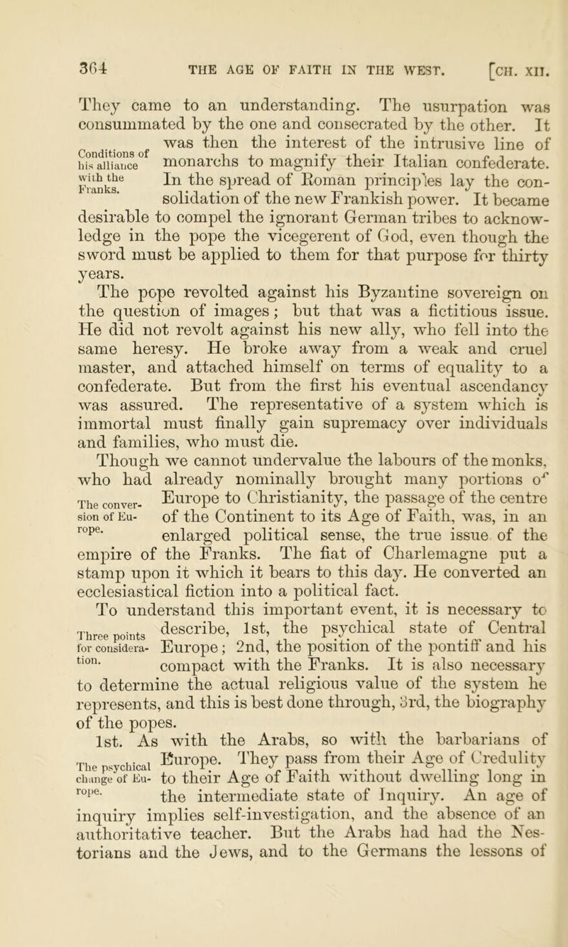 They came to an understanding. The usurpation was consummated by the one and consecrated by the other. It was then the interest of the intrusive line of hbTaiiiancV monarchs to magnify their Italian confederate. Franks^ In the Spread of Eoman principles lay the con- solidation of the new Frankish power. It became desirable to compel the ignorant German tribes to acknow- ledge in the pope the vicegerent of God, even though the sword must be applied to them for that purpose for thirty years. The pope revolted against his Byzantine sovereign on the question of images; but that was a fictitious issue. He did not revolt against his new ally, who fell into the same heresy. He broke away from a weak and cruel master, and attached himself on terms of equality to a confederate. But from the first his eventual ascendancy was assured. The representative of a s^^stem which is immortal must finally gain supremacy over individuals and families, who must die. Though we cannot undervalue the labours of the monks, who had already nominally brought many portions O^ The conver- Europo to Christianity, the passage of the centre Sion of Eu- of the Continent to its Age of Faith, was, in an enlarged political sense, the true issue of the empire of the Franks. The fiat of Charlemagne put a stamp upon it which it bears to this day. He converted an ecclesiastical fiction into a political fact. To understand this important event, it is necessary to Three points <^escribe, Ist, the psychical state of Central for conSdera- Europe; 2nd, the position of the pontiff and his compact with the Franks. It is also necessary to determine the actual religious value of the system he represents, and this is best done through, 3rd, the biography of the popes. 1st. As with the Arabs, so with the barbarians of The psychical Europe. I'hey pass from their Age of Credulity change of Eu- to their Age of Faith without dwelling long in the intermediate state of Inquiry. An age of inquiry implies self-investigation, and the absence of an authoritative teacher. But the Arabs had had the Nes- torians and the Jews, and to the Germans the lessons of