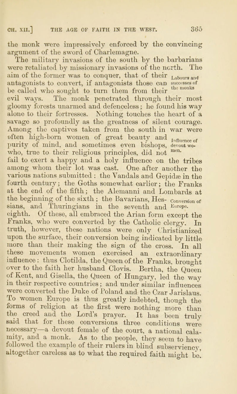 the monk were im^wessively enforced by the convincing argument of the sword of Charlemagne. The military invasions of the south by the barbarians were retaliated by missionary invasions of the north. The aim of the former was to conquer, that of their j^abonrs atvi antagonists to convert, if antagonists those can successes of be called who sought to turn them from their “^onUs evil ways. The monk penetrated through their most gloomy forests unarmed and defenceless; he found his way alone to their fortresses. Nothing touches the heart of a savage so profoundly as the greatness of silent courage. Among the captives taken from the south in war were often high-born women of great beauty and ])urity of mind, and sometimes even bishops, devout wo- who, true to their religious principles, did not fail to exert a happy and a holy influence on the tribes among whom their lot was cast. One after another the various nations submitted : the Vandals and Gepidm in the fourth century; the Goths somewhat earlier; the Franks at the end of the fifth; the Alemanni and Lombards at the beginning of the sixth ; the Bavarians, Hes- conversion of sians, and Thuringians in the seventh and eighth. Of these, all embraced the Arian form except the Franks, who were converted by the Catholic clergy. In truth, however, these nations were only Christianized upon the surface, their conversion being indicated by little more than their making the sign of the cross. In all these movements women exercised an extraordinary influence i thus Clotilda, the Queen of the Franks, brought over to the faith her husband Clovis. Bertha, the Queen of Kent, and Gisella, the Queen of Hungary, led the way in their respective countries; and under similar influences were converted the Duke of Poland and the Czar Jarislaus. To women Europe is thus greatly indebted, though the forms of religion at the first were nothing more than the creed and the Lord’s prayer. It has been truly said that for these conversions three conditions were necessary—a devout female of the court, a national cala- mity, and a monk. As to the people, they seem to have followed the example of their rulers in blind subserviency altogether careless as to what the required faith mio'ht be’