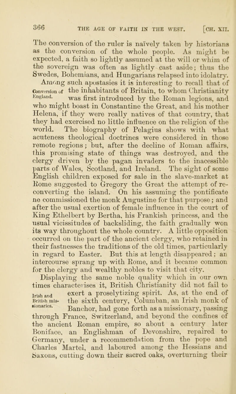 The conversion of the ruler is naively taken by historians as the conversion of the whole people. As might be expected, a faith so lightly assumed at the will or whim of the sovereign was often as lightly cast aside; thus the Swedes, Bohemians, and Hungarians relapsed into idolatry. Among such apostasies it is interesting to recall that of Conversion of the inhabitants of Britain, to whom Christianity p.ngiand. £j.g^ introduced by the Eoman legions, and who might boast in Constantine the Great, and his mother Helena, if they were really natives of that country, that they had exercised no little influence on the religion of the world. The biography of Pelagius shows with what acuteness theological doctrines were considered in those remote regions; but, after the decline of Konian affairs, this promising state of things was destroyed, and the clergy driven by the pagan invaders to the inacessible ])arts of Wales, Scotland, and Ireland. The sight of some English children exposed for sale in the slave-market at Home suggested to Gregory the Great the attempt of re- converting the island. On his assuming the pontificate ne commissioned the monk Augustine for that purpose; and after the usual exertion of female influence in the court of King Ethelbert by Bertha, his Frankish princess, and the usual vicissitudes of backsliding, the faith gradually won its way throughout the whole country. A little opposition occurred on the part of the ancient clergy, who retained in their fastnesses the traditions of the old times, particularly in regard to Easter. But this at length disappeared; an intercourse sprang up with Eome, and it became common for the clergy and wealthy nobles to visit that city. Displaying the same noble quality Avhich in our own times characterises it, British Christianity did not fail to Irish and Gxert a proselytizing spirit. As, at the end of British mis- the sixth century, Columban, an Irish monk of Bionaries. Banchor, had gone forth as a missionary, passing through France, Switzerland, and beyond the confines of the ancient Eoman empire, so about a century later Boniface, an Englishman of Devonshire, repaired to Germany, under a recommendation from the pope and Charles Martel, and laboured among the Hessians and Saxons, cutting down their sacred oaks, overturning their