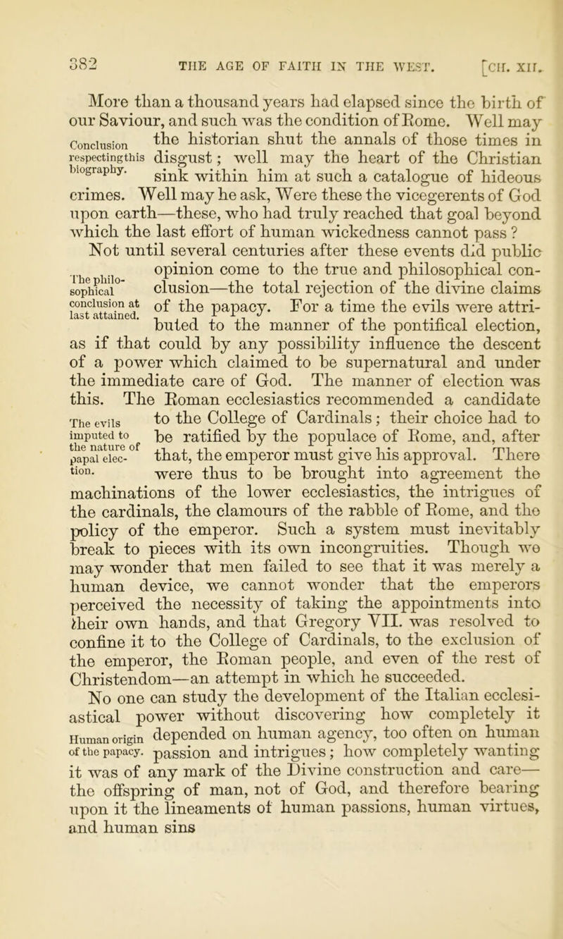 O QO More than a thousand years had elapsed since the birth of our Saviour, and such was the condition of Eome. Well may Conclusion historian shut the annals of those times in respectingthis disgust; well may the heart of the Christian biography. within him at such a catalogue of hideous crimes. Well may he ask, Were these the vicegerents of God upon earth—these, who had truly reached that goal beyond which the last effort of human wickedness cannot pass ? Not until several centuries after these events did public The h i opinion come to the true and philosophical con- soph?Si°* elusion—the total rejection of the divine claims conclusion at of the papacy. For a time the evils were attri- buted to the manner of the pontifical election, as if that could by any possibility influence the descent of a power which claimed to be supernatural and under the immediate care of God. The manner of election was this. The Eoman ecclesiastics recommended a candidate to the College of Cardinals; their choice had to be ratified by the populace of Eome, and, after that, the emperor must give his approval. There were thus to be brought into agreement the machinations of the lower ecclesiastics, the intrigues of the cardinals, the clamours of the rabble of Eome, and the policy of the emperor. Such a system must inevitably break to pieces with its own incongruities. Though we may wonder that men failed to see that it was merely a human device, we cannot wonder that the emperors perceived the necessity of taking the appointments into Eieir own hands, and that Gregory YII. was resolved to confine it to the College of Cardinals, to the exclusion of the emperor, the Eoman people, and even of the rest of Christendom—an. attempt in which he succeeded. No one can study the development of the Italian ecclesi- astical power without discovering how completely it Human origin depended on human agency, too often on human of the papacy, passion and intrigues; how completely wanting it was of any mark of the Divine construction and care— the offspring of man, not of God, and therefore bearing upon it the lineaments of human passions, human virtues, and human sins The evils imputed to the nature of papal elec- tion.